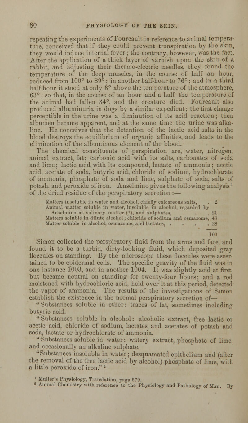 repeating the experiments of Fourcault in reference to animal tempera- ture, conceived that if they could prevent transpiration by the skin, they would induce internal fever; the contrary, however, was the fact. After the application of a thick layer of varnish upon the skin of a rabbit, and adjusting their thermo-electric needles, they found the temperature of the deep muscles, in the course of half an hour, reduced from 100° to 89° ; in another half-hour to 76° ; and in a third half-hour it stood at only 3° above the temperature of the atmosphere, 63°; so that, in the course of an hour and a half the temperature of the animal had fallen 34°, and the creature died. Fourcault also produced albuminuria in dogs by a similar expedient; the first change perceptible in the urine was a diminution of its acid reaction ; then albumen became apparent, and at the same time the urine was alka- line. He conceives that the detention of the lactic acid salts in the blood destroys the equilibrium of organic affinities, and leads to the elimination of the albuminous element of the blood. The chemical constituents of perspiration are, water, nitrogen, animal extract, fat; carbonic acid with its salts, carbonates of soda and lime; lactic acid with its compound, lactate of ammonia: acetic acid, acetate of soda, butyric acid, chloride of sodium, hydrochlorate of ammonia, phosphate of soda and lime, sulphate of soda, salts of potash, and peroxide of iron. Anselmino gives the lbllowing analysis ' of the dried residue of the perspiratory secretion :— Matters insoluble in water and alcohol, chiefly calcareous salts, . 2 Animal matter soluble in water, insoluble in alcohol, regarded by Anselmino as salivary matter (?), and sulphates, . . .21 Matters soluble in dilute alcohol; chloride of sodium and osmazome, 4^ Matter soluble in alcohol, osmazome, and lactates, . . . .23 100 Simon collected the perspiratory fluid from the arms and face, and found it to be a turbid, dirty-looking fluid, which deposited grav floccules on standing. By the microscope these floccules were ascer- tained to be epidermal cells. The specific gravity of the fluid was in one instance 1003, and in another 1004. It was slightly acid at first. but became neutral on standing for twenty-four hours; and a rod moistened with hydrochloric acid, held over it at this period, detected the vapor of ammonia. The results of the investigations of Simon establish the existence in the normal perspiratory secretion of— Substances soluble in ether: traces of fat, sometimes including butyric acid.  Substances soluble in alcohol: alcoholic extract, free lactic or acetic acid, chloride of sodium, lactates and acetates of potash and soda, lactate or hydrochlorate of ammonia. Substances soluble in water: watery extract, phosphate of lime, and occasionally an alkaline sulphate. Substances insoluble in water; desquamated epithelium and (after the removal of the free lactic acid by alcohol) phosphate of lime, with a little peroxide of iron. 8 1 Muller'a Physiology, Translation, page 579. 2 Animal Chemistry with reference to the Physiology and Pathology of Man. By