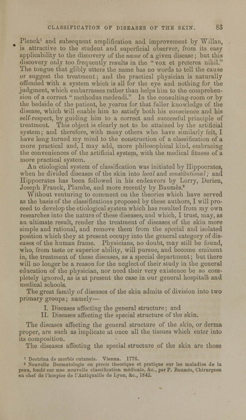 Plenck1 and subsequent amplification and improvement by Willan, is attractive to the student and superficial observer, from its easy applicability to the discovery of the name of a given disease; but this discovery only too frequently results in the vox et preterea nihil. The tongue that glibly utters the name has no words to tell the cause or suggest the treatment; and the practical physician is naturally offended with a system which is all for the eye and nothing for the judgment, which embarrasses rather than helps him to the comprehen- sion of a correct  methodus medendi. In the consulting-room or by the bedside of the patient, he yearns for that fuller knowledge of the disease, which will enable him to satisfy both his conscience and his self-respect, by guiding him to a correct and successful principle of treatment. This object is clearly not to be attained by the artificial system; and therefore, with many others who have similarly felt, I have long turned my mind to the construction of a classification of a more practical and, I may add, more philosophical kind, embracing the conveniences of the artificial system, with the medical fitness of a more practical system. An etiological system of classification was initiated by Hippocrates, when he divided diseases of the skin into local and constitutional; and Hippocrates has been followed in his endeavors by Lorry, Derien, Joseph Franck, Plumbe, and more recently by Baumes.2 Without venturing to comment on the theories which have served as the basis of the classifications proposed by these authors, I will pro- ceed to develop the etiological system which has resulted from my own researches into the nature of these diseases, and which, I trust, may, as an ultimate result, render the treatment of diseases of the skin more simple and rational, and remove them from the special and isolated position which they at present occupy into the general category of dis- eases of the human frame. Physicians, no doubt, may still be found, who, from taste or superior ability, will pursue, and become eminent in, the treatment of these diseases, as a special department; but there will no longer be a reason for the neglect of their study in the general education of the physician, nor need their very existence be so com- pletely ignored, as is at present the case in our general hospitals and medical schools. The great family of diseases of the skin admits of division into two primary groups; namely— I. Diseases affecting the general structure; and II. Diseases affecting the special structure of the skin. The diseases affecting the geueral structure of the skin, or derma proper, are such as implicate at once all the tissues which enter into its composition. The diseases affecting the special structure of the skin are those ' Doctrina de morbis cutaneis. Vienna. 1776. 2 Nouvelle Dermatologie ou precis theorique et pratique sur les maladies de la peau, fonde sur une nouvelle classification medicale, &c, par P. Baumes, Chirurgeon en chef de l'hospice de l'Antiquaille de Lyon, &c, 1842.