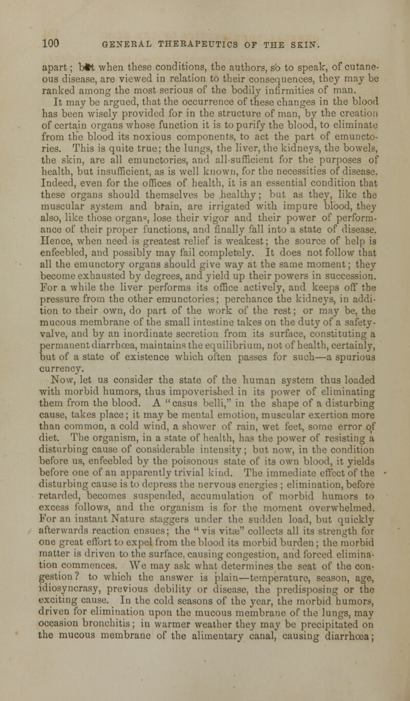 apart; b#t when these conditions, the authors, so to speak, of cutane- ous disease, are viewed in relation to their consequences, they may be ranked among the most serious of the bodily infirmities of man. It may be argued, that the occurrence of these changes in the blood has been wisely provided for in the structure of man, by the creation of certain organs whose function it is to purify the blood, to eliminate from the blood its noxious components, to act the part of emuncto- ries. This is quite true; the lungs, the liver, the kidneys, the bowels, the skin, are all emunctories, and all-sufficient for the purposes of health, but insufficient, as is well known, for the necessities of disease. Indeed, even for the offices of health, it is an essential condition that these organs should themselves be healthy; but as they, like the muscular system and brain, are irrigated with impure blood, they also, like those organ°, lose their vigor and their power of perform- ance of their proper functions, and finally fall into a state of disease. Hence, when need is greatest relief is weakest; the source of help is enfeebled, and possibly may fail completely. It does not follow that all the emunctory organs should give way at the same moment; they become exhausted by degrees, and yield up their powers in succession. For a while the liver performs its office actively, and keeps off the pressure from the other emunctories; perchance the kidneys, in addi- tion to their own, do part of the work of the rest; or may be, the mucous membrane of the small intestine takes on the duty of a safety- valve, and by an inordinate secretion from its surface, constituting a permanent diarrhoea, maintains the equilibrium, not of health, certainly, but of a state of existence which often passes for such—a spurious currency. Now, let us consider the state of the human system thus loaded with morbid humors, thus impoverished in its power of eliminating them from the blood. A casus belli, in the shape of a disturbing cause, takes place; it may be mental emotion, muscular exertion more than common, a cold wind, a shower of rain, wet feet, some error of diet. The organism, in a state of health, has the power of resisting a disturbing cause of considerable intensity; but now, in the condition before us, enfeebled by the poisonous state of its own blood, it yields before one of an apparently trivial kind. The immediate effect of the disturbing cause is to depress the nervous energies ; elimination, before retarded, becomes suspended, accumulation of morbid humors to excess follows, and the organism is for the moment overwhelmed. For an instant Nature staggers under the sudden load, but quickly afterwards reaction ensues; the vis vitaj collects all its strength for one great effort to expel from the blood its morbid burden ; the morbid matter is driven to the surface, causing congestion, and forced elimina- tion commences. We may ask what determines the seat of the con- gestion? to which the answer is plain—temperature, season, age, idiosyncrasy, previous debility or disease, the predisposing or the exciting cause. In the cold seasons of the year, the morbid humors, driven for elimination upon the mucous membrane of the lungs, may occasion bronchitis; in warmer weather they may be precipitated on the mucous membrane of the alimentary canal, causing diarrhoea;