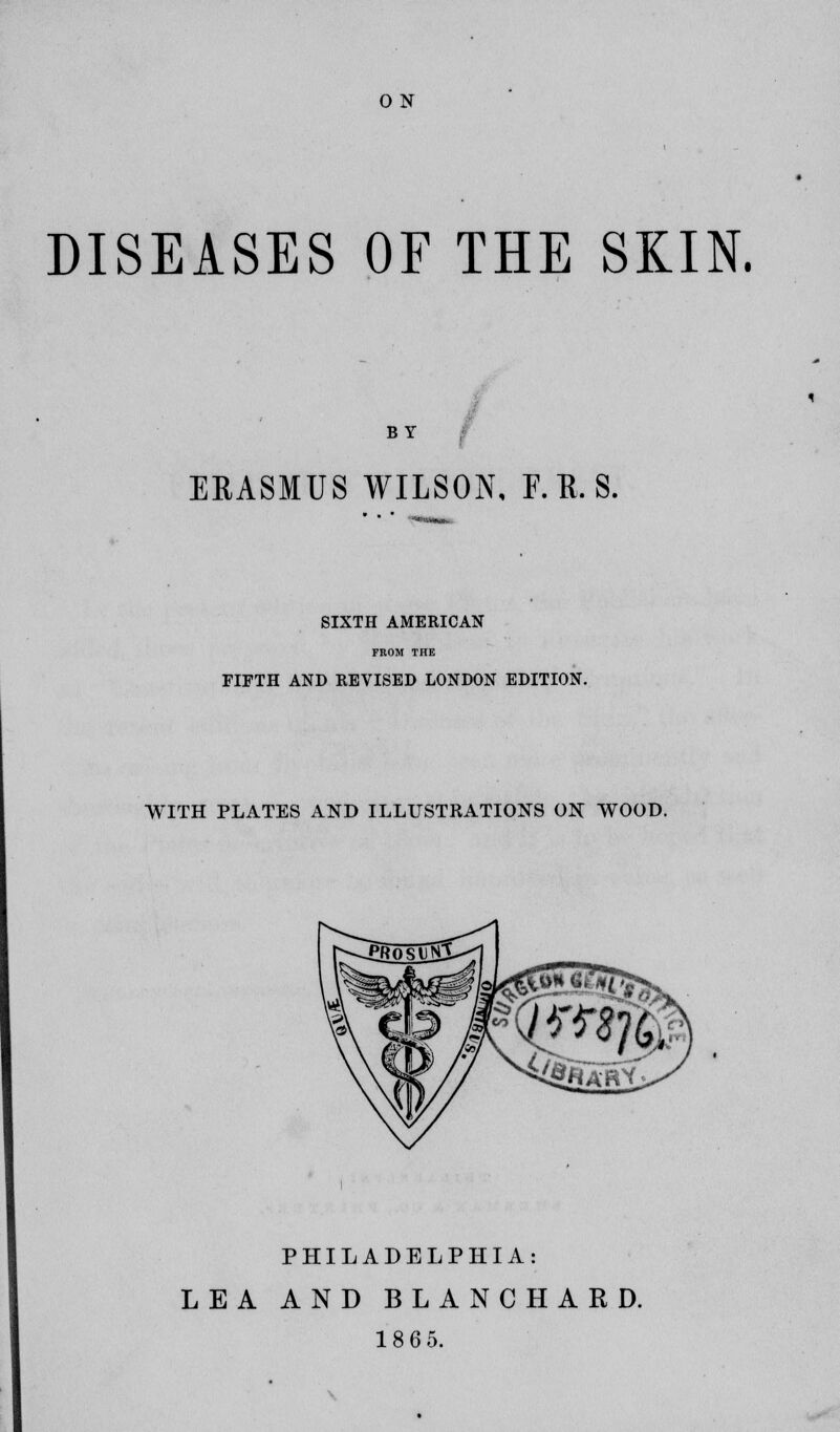 DISEASES OF THE SKIN. BY ERASMUS WILSON, F.B.S. SIXTH AMERICAN FKOM THE FIFTH AND REVISED LONDON EDITION. WITH PLATES AND ILLUSTRATIONS ON WOOD. PHILADELPHIA: LEA AND BLANCHARD. 18 6 5.