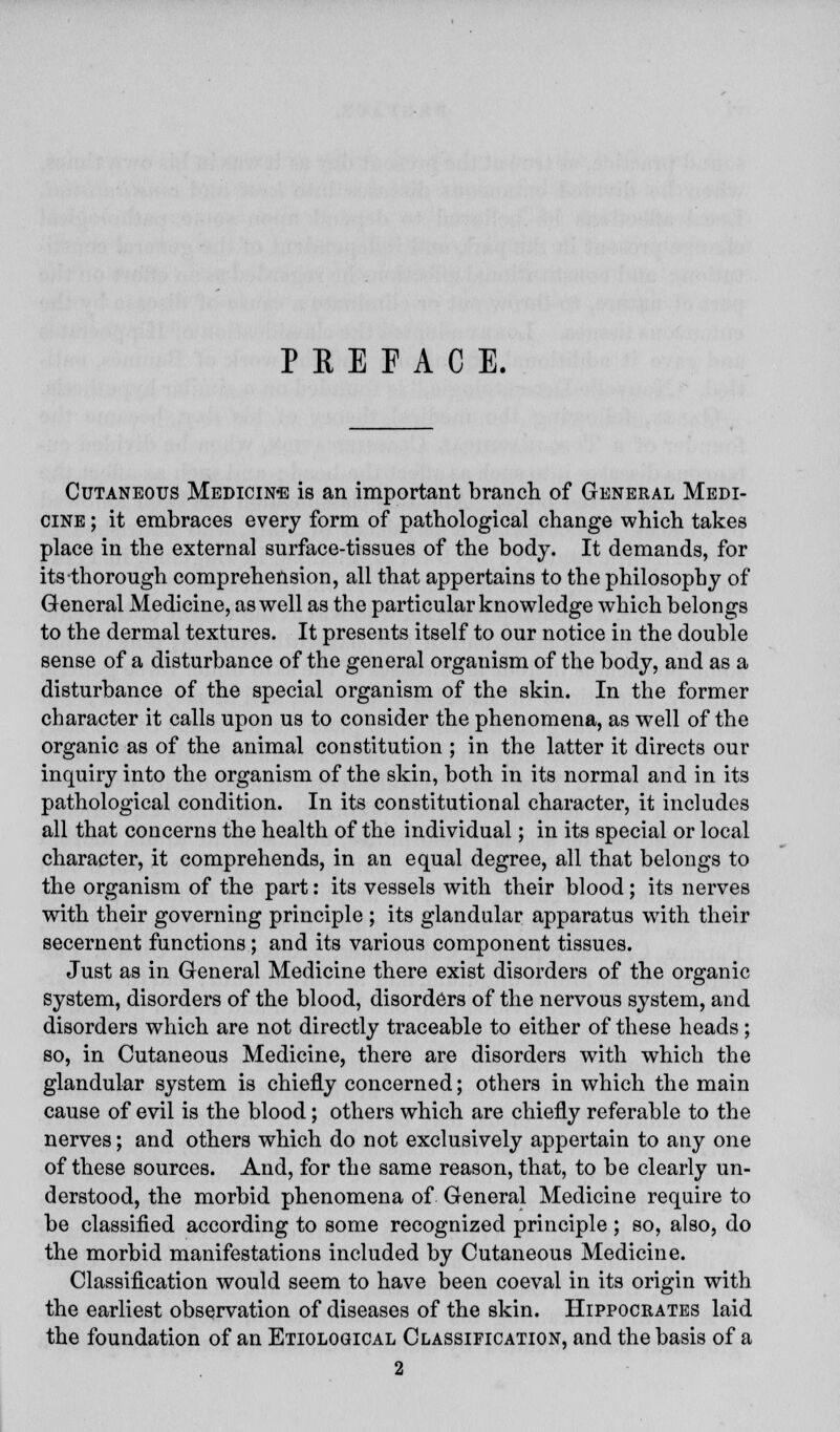 PREFACE. Cutaneous Medicine is an important branch of General Medi- cine ; it embraces every form of pathological change which takes place in the external surface-tissues of the body. It demands, for its thorough comprehension, all that appertains to the philosophy of General Medicine, as well as the particular knowledge which belongs to the dermal textures. It presents itself to our notice in the double sense of a disturbance of the general orgauism of the body, and as a disturbance of the special organism of the skin. In the former character it calls upon us to consider the phenomena, as well of the organic as of the animal constitution ; in the latter it directs our inquiry into the organism of the skin, both in its normal and in its pathological condition. In its constitutional character, it includes all that concerns the health of the individual; in its special or local character, it comprehends, in an equal degree, all that belongs to the organism of the part: its vessels with their blood; its nerves with their governing principle ; its glandular apparatus with their secernent functions; and its various component tissues. Just as in General Medicine there exist disorders of the organic system, disorders of the blood, disorders of the nervous system, and disorders which are not directly traceable to either of these heads; so, in Cutaneous Medicine, there are disorders with which the glandular system is chiefly concerned; others in which the main cause of evil is the blood; others which are chiefly referable to the nerves; and others which do not exclusively appertain to any one of these sources. And, for the same reason, that, to be clearly un- derstood, the morbid phenomena of General Medicine require to be classified according to some recognized principle; so, also, do the morbid manifestations included by Cutaneous Medicine. Classification would seem to have been coeval in its origin with the earliest observation of diseases of the skin. Hippocrates laid the foundation of an Etiological Classification, and the basis of a