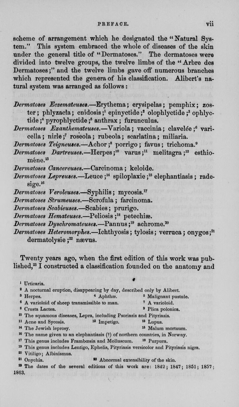 scheme of arrangement which he designated the  Natural Sys- tem. This system embraced the whole of diseases of the skin under the general title of Dermatoses. The dermatoses were divided into twelve groups, the twelve limbs of the  Arbre des Dermatoses; and the twelve limbs gave off numerous branches which represented the genera of his classification. Alibert's na- tural system was arranged as follows : Dermatoses Eczemateuses.—Erythema; erysipelas; pemphix; zos- ter ; phlyzacia; cnidosis ;l epinyctide ;2 olophlyctide ;3 ophlyc- tide ;4 pyrophlyctide ;6 anthrax ; furunculus. Dermatoses Exanihemateuses.—Variola; vaccinia; clavele'e ;6 vari- cella ; nirle f roseola; rubeola; scarlatina; miliaria. Dermatoses Teigneuses.—Achor ;8 porrigo ; favus; trichoma.9 Dermatoses Dartreuses.—Herpes ;10 varus ;n melitagra ;12 esthio- mene.13 Dermatoses Oancereuses.—Carcinoma ; keloide. Dermatoses Lepreuses.—Leuce ;14 spiloplaxie ;15 elephantiasis ; rade- sige.16 Dermatoses Veroleuses.—Syphilis; mycosis.17 Dermatoses Strumeuses.—Scrofula ; farcinoma. Dermatoses iScabieuses.—Scabies; prurigo. Dermatoses Hemateuses.—Peliosis ;18 petechias. Dermatoses Dysehromateuses.—Pannus ;19 achrome.20 Dermatoses Heteromorphes.—Ichthyosis; tylosis; verruca j onygos ;21 dermatolysie j22 nsevus. Twenty years ago, when the first edition of this work was pub- lished,23 I constructed a classification founded on the anatomy and I 1 Urticaria. 2 A nocturnal eruption, disappearing by day, described only by Alibert. 3 Herpes. 4 Aphthae. 5 Malignant pustule. 6 A varioloid of sheep transmissible to man. 7 A varioloid. 8 Crusta Lactea. 9 Plica polonica. 10 The squamous diseases, Lepra, including Psoriasis and Pityriasis. 11 Acne and Sycosis. 12 Impetigo. 13 Lupus. 14 The Jewish leprosy. 1S Malum mortuum. 16 The name given to an elephantiasis (?) of northern countries, in Norway. 17 This genus includes Frambassia and Molluscum. ,8 Purpura. 19 This genus includes Lentigo, Ephelis, Pityriasis versicolor and Pityriasis nigra. 20 Vitiligo; Albinismus. 21 Onychia. 82 Abnormal extensibility of the skin. a The dates of the several editions of this work are: 1842; 1847; 1851; 1857; 1863. ( •