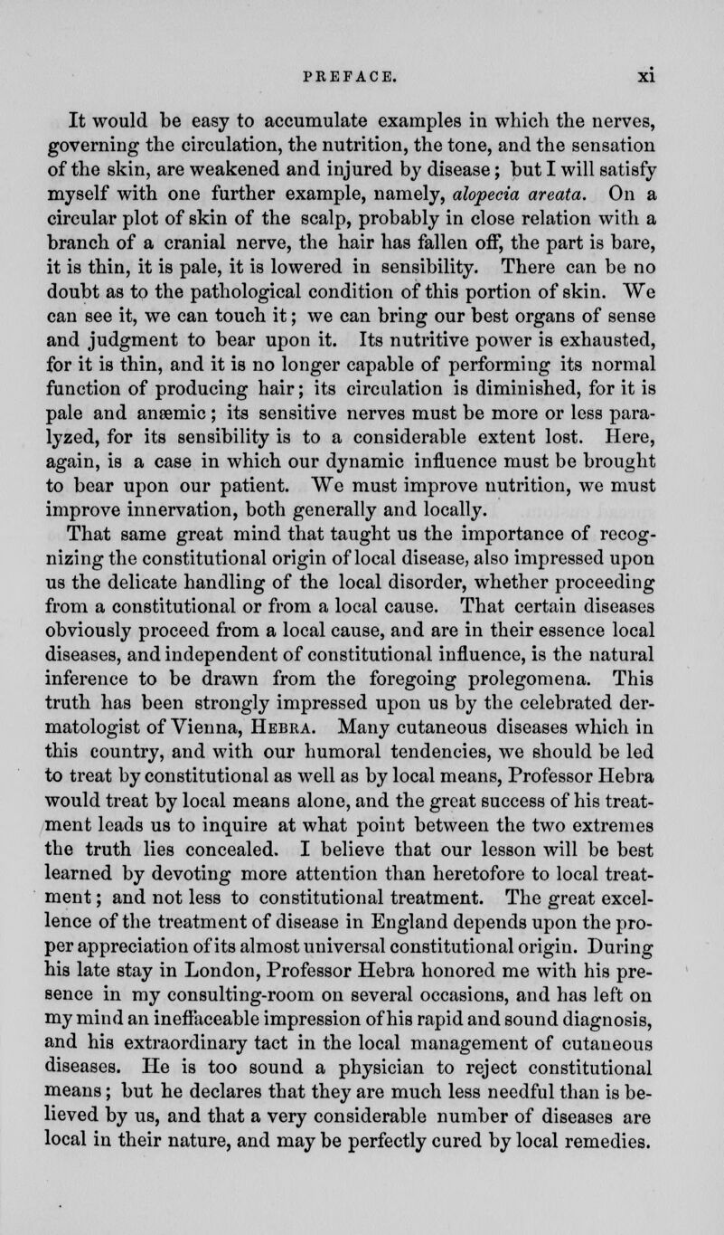 It would be easy to accumulate examples in which the nerves, governing the circulation, the nutrition, the tone, and the sensation of the skin, are weakened and injured by disease; but I will satisfy myself with one further example, namely, alopecia areata. On a circular plot of skin of the scalp, probably in close relation with a branch of a cranial nerve, the hair has fallen off, the part is bare, it is thin, it is pale, it is lowered in sensibility. There can be no doubt as to the pathological condition of this portion of skin. We can see it, we can touch it; we can bring our best organs of sense and judgment to bear upon it. Its nutritive power is exhausted, for it is thin, and it is no longer capable of performing its normal function of producing hair; its circulation is diminished, for it is pale and anaemic ; its sensitive nerves must be more or less para- lyzed, for its sensibility is to a considerable extent lost. Here, again, is a case in which our dynamic influence must be brought to bear upon our patient. We must improve nutrition, we must improve innervation, both generally and locally. That same great mind that taught us the importance of recog- nizing the constitutional origin of local disease, also impressed upon us the delicate handling of the local disorder, whether proceeding from a constitutional or from a local cause. That certain diseases obviously proceed from a local cause, and are in their essence local diseases, and independent of constitutional influence, is the natural inference to be drawn from the foregoing prolegomena. This truth has been strongly impressed upon us by the celebrated der- matologist of Vienna, Hebra. Many cutaneous diseases which in this country, and with our humoral tendencies, we should be led to treat by constitutional as well as by local means, Professor Hebra would treat by local means alone, and the great success of his treat- ment leads us to inquire at what point between the two extremes the truth lies concealed. I believe that our lesson will be best learned by devoting more attention than heretofore to local treat- ment ; and not less to constitutional treatment. The great excel- lence of the treatment of disease in England depends upon the pro- per appreciation of its almost universal constitutional origin. During his late stay in London, Professor Hebra honored me with his pre- sence in my consulting-room on several occasions, and has left on my mind an ineffaceable impression of his rapid and sound diagnosis, and his extraordinary tact in the local management of cutaneous diseases. He is too sound a physician to reject constitutional means; but he declares that they are much less needful than is be- lieved by us, and that a very considerable number of diseases are local in their nature, and may be perfectly cured by local remedies.