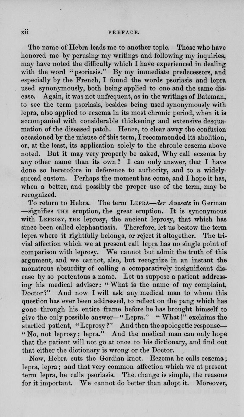 The name of Hebra leads me to another topic. Those who have honored me by perusing my writings and following my inquiries, may have noted the difficulty which I have experienced in dealing with the word psoriasis. By my immediate predecessors, and especially by the French, I found the words psoriasis and lepra used synonymously, both being applied to one and the same dis- ease. Again, it was not unfrequent, as in the writings of Bateman, to see the term psoriasis, besides being used synonymously with lepra, also applied to eczema in its most chronic period, when it is accompanied with considerable thickening and extensive desqua- mation of the diseased patch. Hence, to clear away the confusion occasioned by the misuse of this term, I recommended its abolition, or, at the least, its application solely to the chronic eczema above noted. But it may very properly be asked, Why call eczema by any other name than its own ? I can only answer, that I have done so heretofore in deference to authority, and to a widely- spread custom. Perhaps the moment has come, and I hope it has, when a better, and possibly the proper use of the term, may be recognized. To return to Hebra. The term Lepra—der Aussatz in German —signifies the eruption, the great eruption. It is synonymous with Leprosy, the leprosy, the ancient leprosy, that which has since been called elephantiasis. Therefore, let us bestow the term lepra where it rightfully belongs, or reject it altogether. The tri- vial affection which we at present call lepra has no single point of comparison with leprosy. We cannot but admit the truth of this argument, and we cannot, also, but recognize in an instant the monstrous absurdity of calling a comparatively insignificant dis- ease by so portentous a name. Let us suppose a patient address- ing his medical adviser; What is the name of my complaint, Doctor? And now I will ask any medical man to whom this question has ever been addressed, to reflect on the pang which has gone through his entire frame before he has brought himself to give the only possible answer— Lepra.  What! exclaims the startled patient,  Leprosy ? And then the apologetic response— No, not leprosy; lepra. And the medical man can only hope that the patient will not go at once to his dictionary, and find out that either the dictionary is wrong or the Doctor. Now, Hebra cuts the Gordian knot. Eczema he calls eczema; lepra, lepra; and that very common affection which we at present term lepra, he calls psoriasis. The change is simple, the reasons for it important. We cannot do better than adopt it. Moreover,