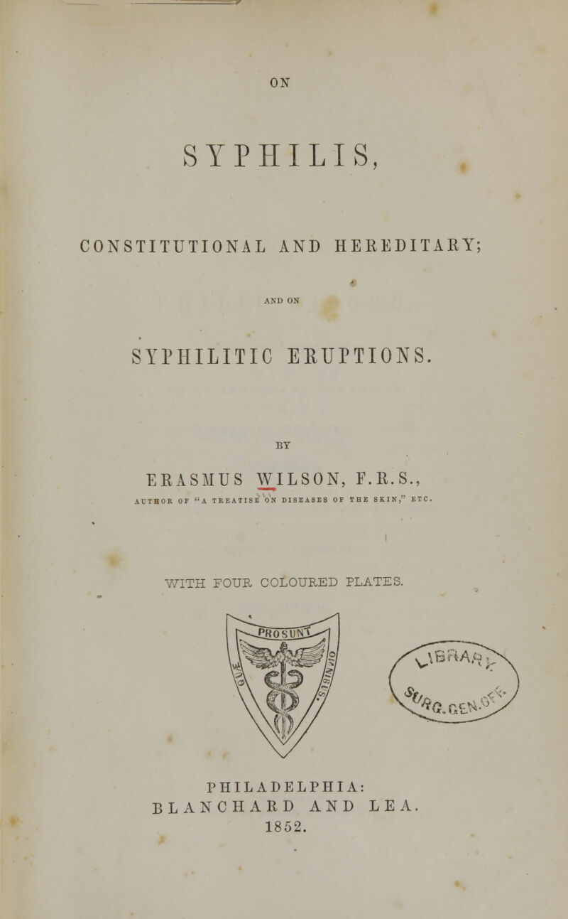 ON SYPHILIS, CONSTITUTIONAL AND HEREDITARY; SYPHILITIC EBUPTIONS. BY ERASMUS WILSON, F.R.S., AUTHOR OF A TREATISE ON DISEASES OP THE SKIN, ETC. WITH FOUR COLOURED PLATES. PHILADELPHIA: BLANCHARD AND LEA. 1852.