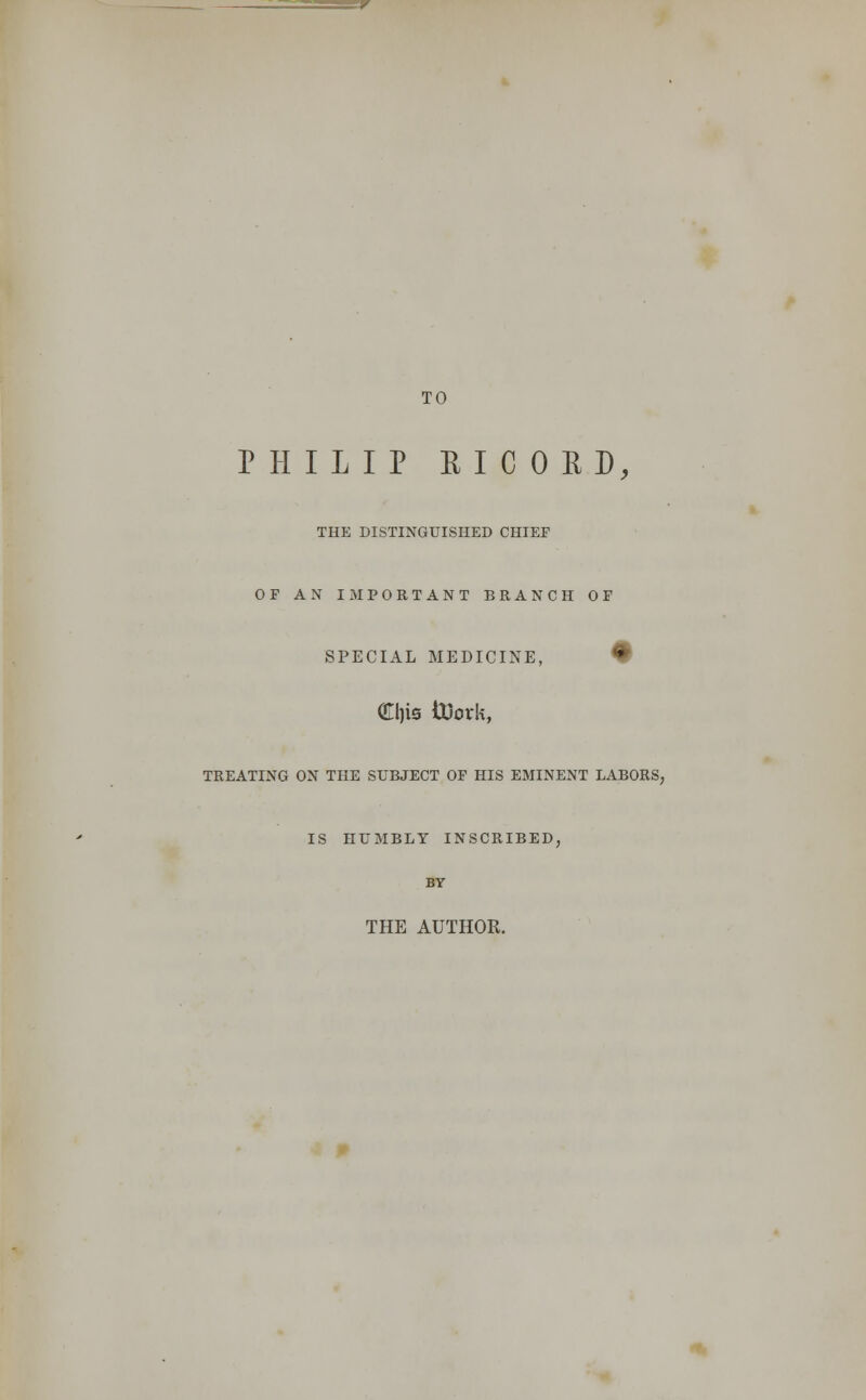 TO PHILIP EICORD, THE DISTINGUISHED CHIEF OF AN IMPORTANT BRANCH OF SPECIAL MEDICINE, • <£l)ts tiJork, TREATING ON THE SUBJECT OF HIS EMINENT LABORS, IS HUMBLY INSCRIBED, BY THE AUTHOR.