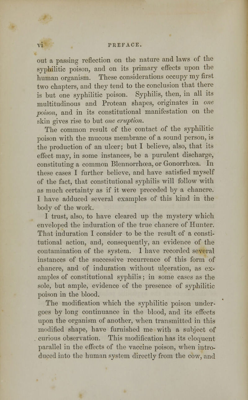 out a passing reflection on the nature and laws of the syphilitic poison, and on its primary effects upon the human organism. These considerations occupy my first two chapters, and they tend to the conclusion that there is but one syphilitic poison. Syphilis, then, in all its multitudinous and Protean shapes, originates in one poison, and in its constitutional manifestation on the skin gives rise to but one eruption. The common result of the contact of the syphilitic poison with the mucous membrane of a sound person, is the production of an ulcer; but I believe, also, that its effect may, in some instances, be a purulent discharge, constituting a common Blennorrhcea, or Gonorrhoea. In these cases I further believe, and have satisfied myself of the fact, that constitutional syphilis will follow with as much certainty as if it were preceded by a chancre. I have adduced several examples of this kind in the body of the work. I trust, also, to have cleared up the mystery which enveloped the induration of the true chancre of Hunter. That induration I consider to be the result of a consti- tutional action, and, consequently, an evidence of the contamination of the system. I have recorded several instances of the successive recurrence of this form of chancre, and of induration without ulceration, as ex- amples of constitutional syphilis; in some cases as the sole, but ample, evidence of the presence of syphilitic poison in the blood. The modification which the syphilitic poison under- goes by long continuance in the blood, and its effects upon the organism of another, when transmitted in this modified shape, have furnished me with a subject of curious observation. This modification has its eloquent parallel in the effects of the vaccine poison, when intro- duced into the human system directly from the cow, and