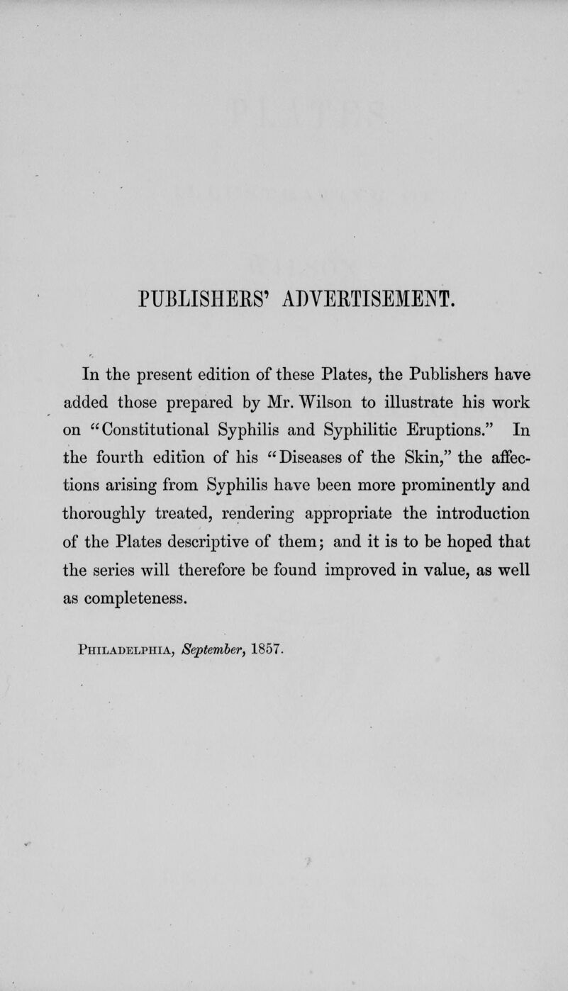 PUBLISHERS' ADVERTISEMENT. In the present edition of these Plates, the Publishers have added those prepared by Mr. Wilson to illustrate his work on Constitutional Syphilis and Syphilitic Eruptions. In the fourth edition of his  Diseases of the Skin, the affec- tions arising from Syphilis have been more prominently and thoroughly treated, rendering appropriate the introduction of the Plates descriptive of them; and it is to be hoped that the series will therefore be found improved in value, as well as completeness. Philadelphia, September, 1857.