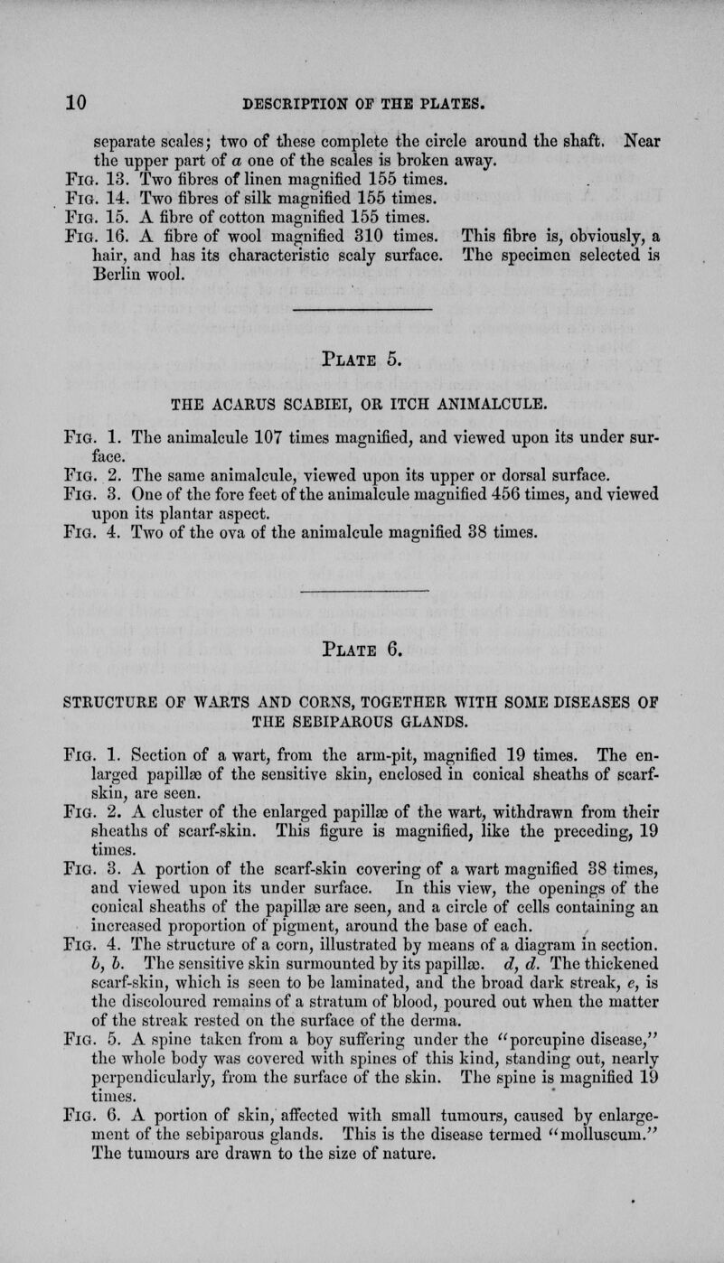 separate scales; two of these complete tlie circle around the shaft. Near the upper part of a one of the scales is broken away. Fig. 13. Two fibres of linen magnified 155 times. Fig. 14. Two fibres of silk magnified 155 times. Fig. 15. A fibre of cotton magnified 155 times. Fig. 16. A fibre of wool magnified 310 times. This fibre is, obviously, a hair, and has its characteristic scaly surface. The specimen selected is Berlin wool. Plate 5. the acarus scabiei, or itch animalcule. Fig. 1. The animalcule 107 times magnified, and viewed upon its under sur- face. Fig. 2. The same animalcule, viewed upon its upper or dorsal surface. Fig. 3. One of the fore feet of the animalcule magnified 456 times, and viewed upon its plantar aspect. Fig. 4. Two of the ova of the animalcule magnified 38 times. Plate 6. structure of warts and corns, together WITH some diseases of THE SEBIPAROUS GLANDS. Fig. 1. Section of a wart, from the arm-pit, magnified 19 times. The en- larged papillae of the sensitive skin, enclosed in conical sheaths of scarf- skin, are seen. Fig. 2. A cluster of the enlarged papillae of the wart, withdrawn from their sheaths of scarf-skin. This figure is magnified, like the preceding, 19 times. Fig. 3. A portion of the scarf-skin covering of a wart magnified 38 times, and viewed upon its under surface. In this view, the openings of the conical sheaths of the papillae are seen, and a circle of cells containing an increased proportion of pigment, around the base of each. Fig. 4. The structure of a corn, illustrated by means of a diagram in section. b, b. The sensitive skin surmounted by its papillae, d, d. The thickened scarf-skin, which is seen to be laminated, and the broad dark streak, e, is the discoloured remains of a stratum of blood, poured out when the matter of the streak rested on the surface of the derma. Fig. 5. A spine taken from a boy suffering under the porcupine disease, the whole body was covered with spines of this kind, standing out, nearly perpendicularly, from the surface of the skin. The spine is magnified 19 times. FiG. 6. A portion of skin, affected with small tumours, caused by enlarge- ment of the sebiparous glands. This is the disease termed molluscum. The tumours are drawn to the size of nature.