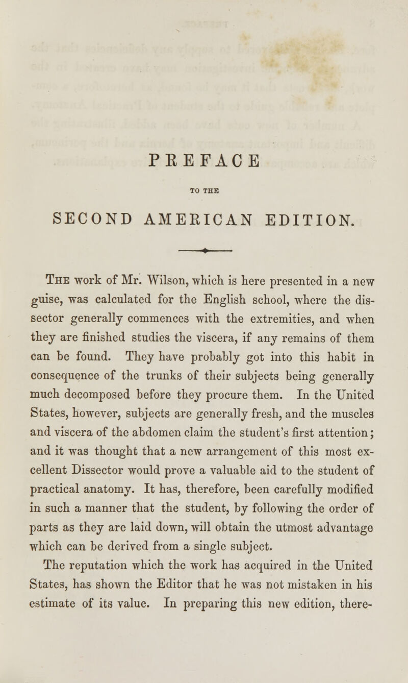 PKEFACE TO THE SECOND AMERICAN EDITION. The work of Mr. Wilson, which is here presented in a new guise, was calculated for the English school, where the dis- sector generally commences with the extremities, and when they are finished studies the viscera, if any remains of them can be found. They have probably got into this habit in consequence of the trunks of their subjects being generally much decomposed before they procure them. In the United States, however, subjects are generally fresh, and the muscles and viscera of the abdomen claim the student's first attention; and it was thought that a new arrangement of this most ex- cellent Dissector would prove a valuable aid to the student of practical anatomy. It has, therefore, been carefully modified in such a manner that the student, by following the order of parts as they are laid down, will obtain the utmost advantage which can be derived from a single subject. The reputation which the work has acquired in the United States, has shown the Editor that he was not mistaken in his estimate of its value. In preparing this new edition, there-