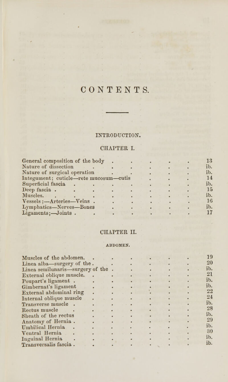 CONTENTS. INTRODUCTION. CHAPTER I. General composition of the body Nature of dissection Nature of surgical operation Integument; cuticle—rete mucosum—cutis Superficial fascia Deep fascia . Muscles. Vessels ;—Arteries—Veins . Lymphatics—Nerves—Bones Ligaments;—Joints . 13 ib. ib. 14 ib. 15 ib. 16 ib. 17 CHAPTER II. Muscles of the abdomen. Linea alba—surgery of the . Linea semilunaris—surgery of the External oblique muscle. Poupart's ligament . Gimbernat's ligament External abdominal ring Internal oblique muscle Transverse muscle . Rectus muscle Sheath of the rectus Anatomy of Hernia . Umbilical Hernia Ventral Hernia Inguinal Hernia Transversalis fascia . 19 20 ib. 21 ib. ib. 22 24 ib. 28 ib. 29 ib. 30 ib. ib.