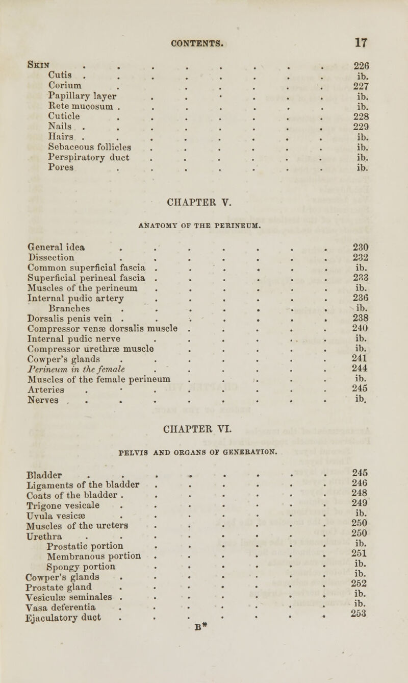 Skin Cutis . Corium Papillary layer Rete mucosum . Cuticle Nails . Hairs . Sebaceous follicles Perspiratory duct Pores CHAPTER V. ANATOMY OF THE PERINEUM. General idea Dissection Common superficial fascia . Superficial perineal fascia . Muscles of the perineum Internal pudic artery Branches Dorsalis penis vein . Compressor vena dorsalis muscle Internal pudic nerve Compressor urethrae muscle Cowper's glands Perineum in the female Muscles of the female perineum Arteries Nerves . CHAPTER VI. PELVIS AND ORGANS OF GENERATION. Bladder Ligaments of the bladder Coats of the bladder . Trigone vesicale Uvula vesicae Muscles of the ureters Urethra Prostatic portion Membranous portion Spongy portion Cowper's glands Prostate gland Vesiculae seminales Vasa deferentia Ejaculatory duct