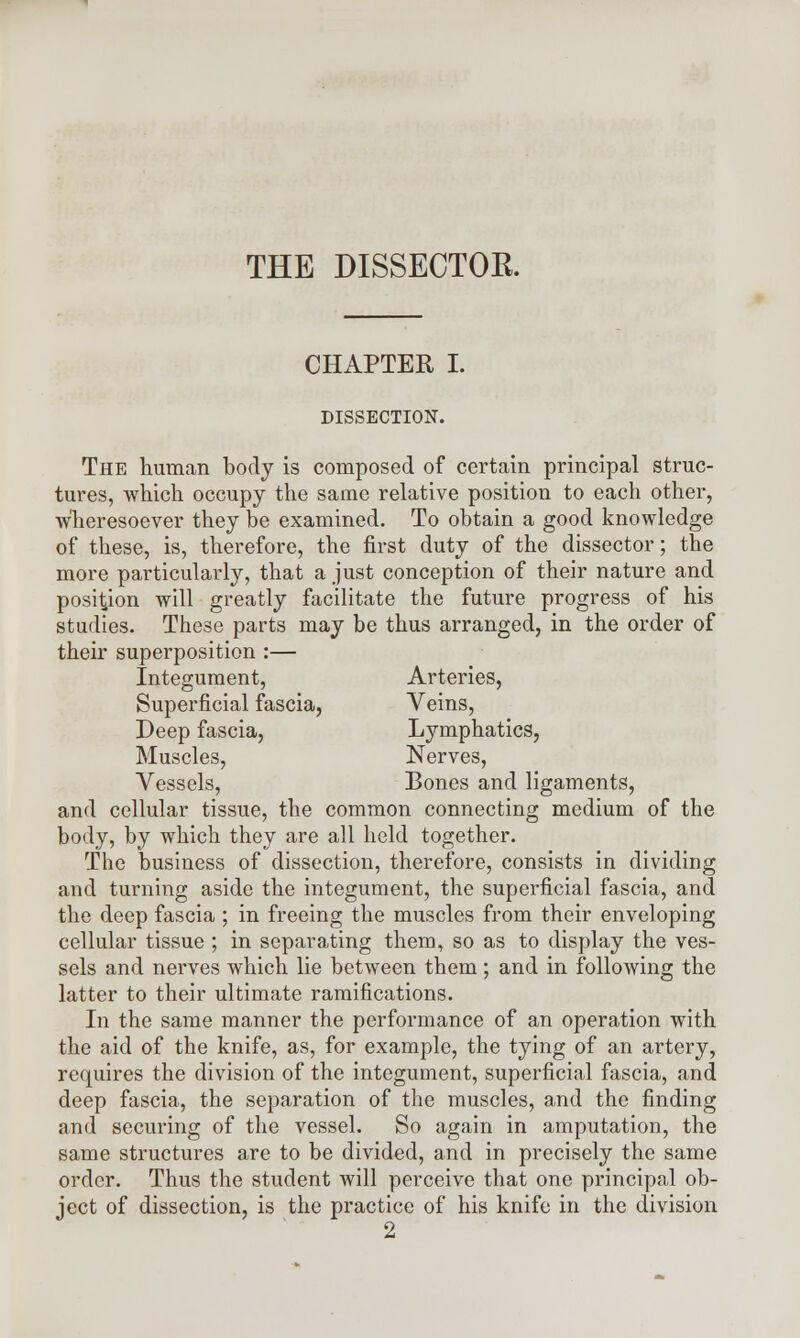 THE DISSECTOK. CHAPTER I. DISSECTION. The human body is composed of certain principal struc- tures, which occupy the same relative position to each other, wheresoever they be examined. To obtain a good knowledge of these, is, therefore, the first duty of the dissector; the more particularly, that a just conception of their nature and position will greatly facilitate the future progress of his studies. These parts may be thus arranged, in the order of their superposition :— Integument, Arteries, Superficial fascia, Veins, Deep fascia, Lymphatics, Muscles, Nerves, Vessels, Bones and ligaments, and cellular tissue, the common connecting medium of the body, by which they are all held together. The business of dissection, therefore, consists in dividing and turning aside the integument, the superficial fascia, and the deep fascia ; in freeing the muscles from their enveloping cellular tissue ; in separating them, so as to display the ves- sels and nerves which lie between them; and in following the latter to their ultimate ramifications. In the same manner the performance of an operation with the aid of the knife, as, for example, the tying of an artery, requires the division of the integument, superficial fascia, and deep fascia, the separation of the muscles, and the finding and securing of the vessel. So again in amputation, the same structures are to be divided, and in precisely the same order. Thus the student will perceive that one principal ob- ject of dissection, is the practice of his knife in the division 2