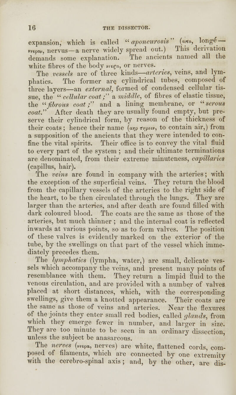 expansion, which is called aponeurosis (owto, longe — vtvpov, nervus—a nerve widely spread out.) This derivation demands some explanation. The ancients named all the white fibres of the body wrga, or nerves. The vessels are of three kinds—arteries, veins, and lym- phatics. The former are cylindrical tubes, composed of three layers—an external, formed of condensed cellular tis- sue, the  cellular coat; a middle, of fibres of elastic tissue, the fibrous coat; and a lining membrane, or serous coat. After death they are usually found empty, but pre- serve their cylindrical form, by reason of the thickness of their coats; hence their name (a>?p tr^ttv, to contain air,) from a supposition of the ancients that they were intended to con- fine the vital spirits. Their office is to convey the vital fluid to every part of the system ; and their ultimate terminations are denominated, from their extreme minuteness, capillaries (capillus, hair). The veins are found in company with the arteries; with the exception of the superficial veins. They return the blood from the capillary vessels of the arteries to the right side of the heart, to be then circulated through the lungs. They are larger than the arteries, and after death are found filled with dark coloured blood. The coats are the same as those of the arteries, but much thinner ; and the internal coat is reflected inwards at various points, so as to form valves. The position of these valves is evidently marked on the exterior of the tube, by the swellings on that part of the vessel which imme- diately precedes them. The lymphatics (lympha, water,) are small, delicate ves- sels which accompany the veins, and present many points of resemblance with them. They return a limpid fluid to the venous circulation, and are provided with a number of valves placed at short distances, which, with the corresponding swellings, give them a knotted appearance. Their coats are the same as those of veins and arteries. Near the flexures of the joints they enter small red bodies, called glands, from which they emerge fewer in number, and larger in size. They are too minute to be seen in an ordinary dissection, unless the subject be anasarcous. The nerves (vfvpa, nerves) are white, flattened cords, com- posed of filaments, which are connected by one extremity with the cerebro-spinal axis; and, by the other, are dis-