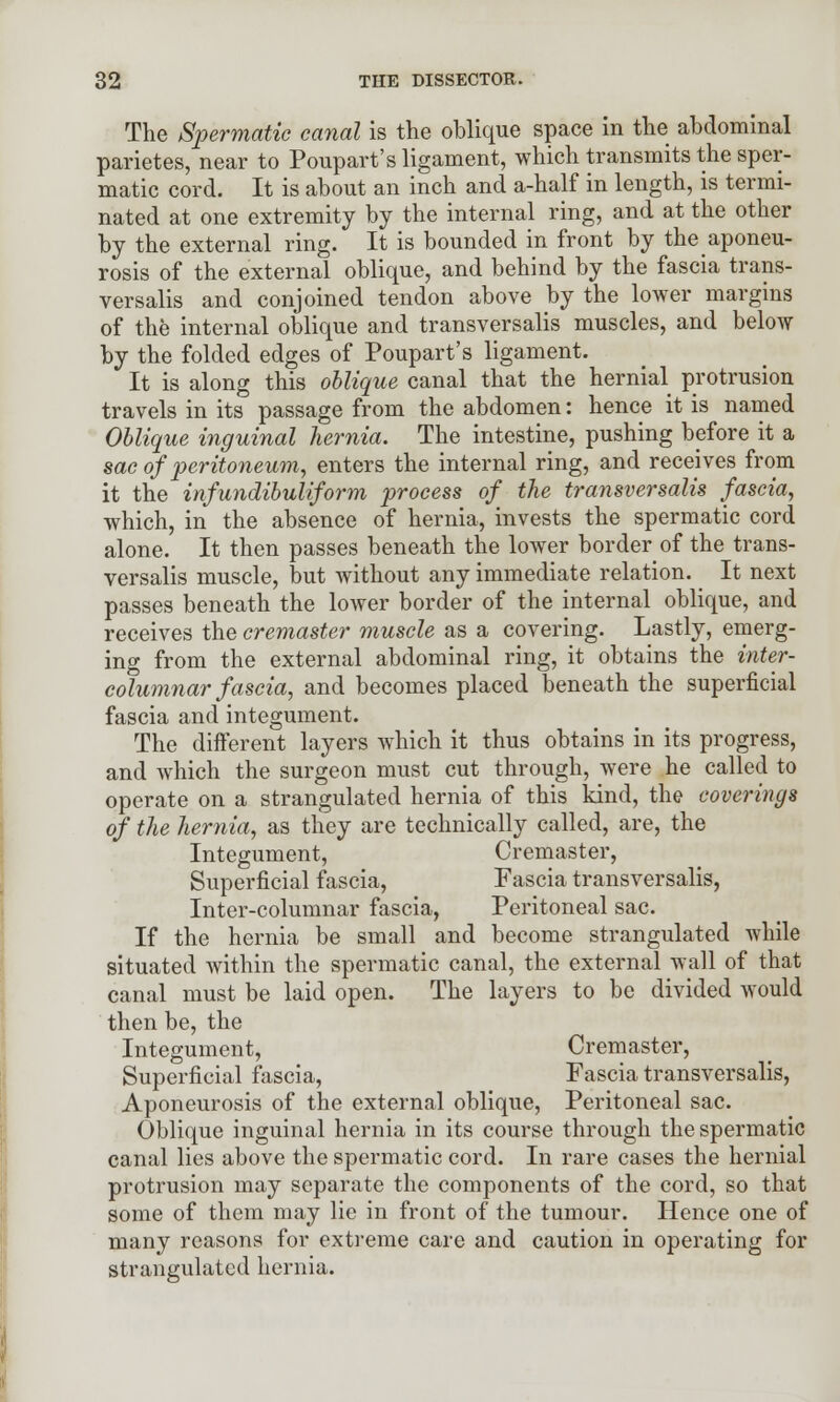 The Spermatic canal is the oblique space in the abdominal parietes, near to Poupart's ligament, which transmits the sper- matic cord. It is about an inch and a-half in length, is termi- nated at one extremity by the internal ring, and at the other by the external ring. It is bounded in front by ^aponeu- rosis of the external oblique, and behind by the fascia trans- versalis and conjoined tendon above by the lower margins of the internal oblique and transversalis muscles, and below by the folded edges of Poupart's ligament. It is along this oblique canal that the hernial protrusion travels in its passage from the abdomen: hence it is named Oblique inguinal hernia. The intestine, pushing before it a sac of peritoneum, enters the internal ring, and receives from it the infundibuliform process of the transversalis fascia, which, in the absence of hernia, invests the spermatic cord alone. It then passes beneath the lower border of the trans- versalis muscle, but without any immediate relation. It next passes beneath the lower border of the internal oblique, and receives the cremaster muscle as a covering. Lastly, emerg- ing from the external abdominal ring, it obtains the inter- columnar fascia, and becomes placed beneath the superficial fascia and integument. The different layers which it thus obtains in its progress, and which the surgeon must cut through, were he called to operate on a strangulated hernia of this kind, the coverings of the hernia, as they are technically called, are, the Integument, Cremaster, Superficial fascia, Fascia transversalis, Inter-columnar fascia, Peritoneal sac. If the hernia be small and become strangulated while situated within the spermatic canal, the external wall of that canal must be laid open. The layers to be divided would then be, the Integument, Cremaster, Superficial fascia, Fascia transversalis, Aponeurosis of the external oblique, Peritoneal sac. Oblique inguinal hernia in its course through the spermatic canal lies above the spermatic cord. In rare cases the hernial protrusion may separate the components of the cord, so that some of them may lie in front of the tumour. Hence one of many reasons for extreme care and caution in operating for strangulated hernia.