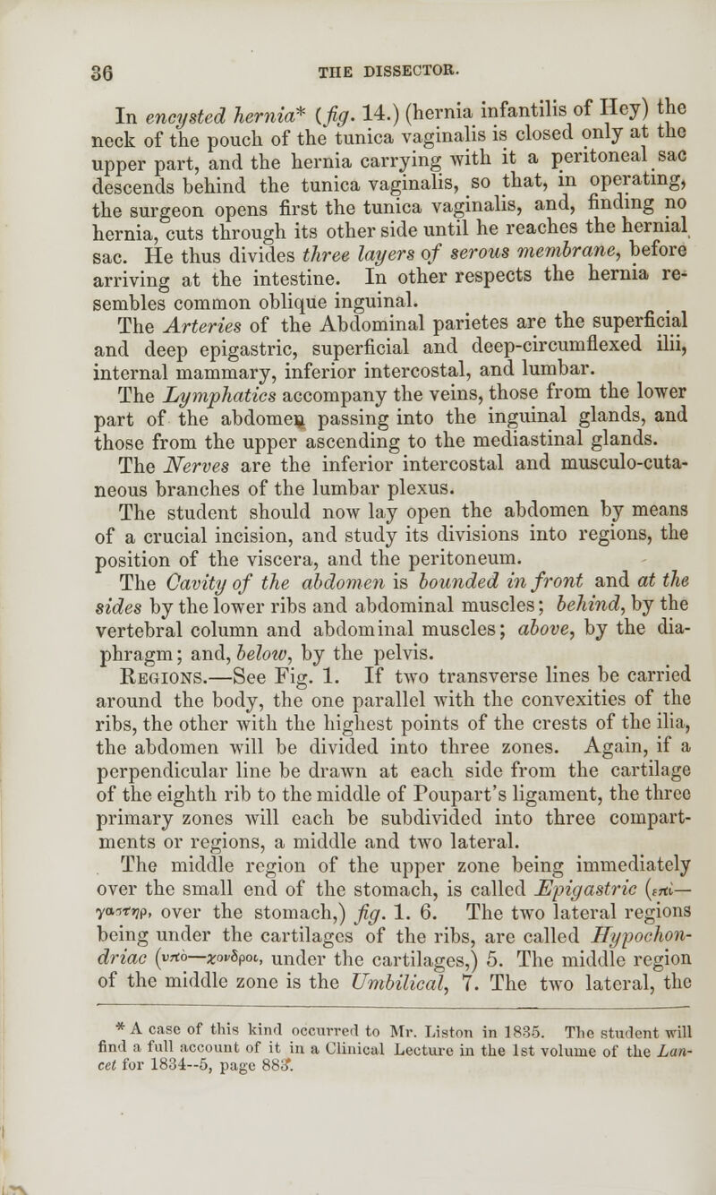 In encysted hernia* (fig. 14.) (hernia infantilis of Hey) the neck of the pouch of the tunica vaginalis is closed only at the upper part, and the hernia carrying with it a peritoneal sac descends behind the tunica vaginalis, so that, in operating, the surgeon opens first the tunica vaginalis, and, finding no hernia, cuts through its other side until he reaches the hernial sac. He thus divides three layers of serous membrane, before arriving at the intestine. In other respects the hernia re- sembles common oblique inguinal. The Arteries of the Abdominal parietes are the superficial and deep epigastric, superficial and deep-circumflexed ilii, internal mammary, inferior intercostal, and lumbar. The Lymphatics accompany the veins, those from the lower part of the abdomen passing into the inguinal glands, and those from the upper ascending to the mediastinal glands. The Nerves are the inferior intercostal and musculo-cuta- neous branches of the lumbar plexus. The student should now lay open the abdomen by means of a crucial incision, and study its divisions into regions, the position of the viscera, and the peritoneum. The Cavity of the abdomen is bounded in front and at the sides by the lower ribs and abdominal muscles; behind, by the vertebral column and abdominal muscles; above, by the dia- phragm ; and, below, by the pelvis. Regions.—See Fig. 1. If two transverse lines be carried around the body, the one parallel with the convexities of the ribs, the other with the highest points of the crests of the ilia, the abdomen will be divided into three zones. Again, if a perpendicular line be drawn at each side from the cartilage of the eighth rib to the middle of Poupart's ligament, the three primary zones will each be subdivided into three compart- ments or regions, a middle and two lateral. The middle region of the upper zone being immediately over the small end of the stomach, is called Epigastric (*«£-r- ya-rfW, over the stomach,) fig. 1. 6. The two lateral regions being under the cartilages of the ribs, are called Hypochon- driac (yttb—xovSpot,, under the cartilages,) 5. The middle region of the middle zone is the Umbilical, 7. The two lateral, the * A case of this kind occurred to Mr. Liston in 1835. The student will find a full account of it in a Clinical Lecture in the 1st volume of the Lan- cet for 1834--5, page 883*.