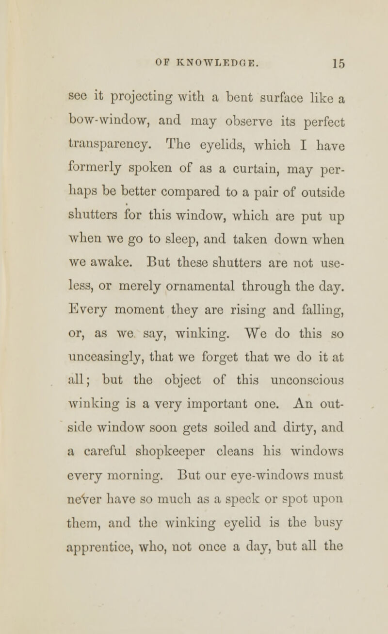 see it projecting with a bent surface like a bow-window, and may observe its perfect transparency. The eyelids, which I have formerly spoken of as a curtain, may per- haps be better compared to a pair of outside shutters for this window, which are put up when we go to sleep, and taken down when we awake. But these shutters are not use- less, or merely ornamental through the day. Every moment they are rising and falling, or, as we say, winking. We do this so unceasingly, that we forget that we do it at all; but the object of this unconscious winking is a very important one. An out- side window soon gets soiled and dirty, and a careful shopkeeper cleans his windows every morning. But our eye-windows must never have so much as a speck or spot upon them, and the winking eyelid is the busy apprentice, who, not once a day, but all the