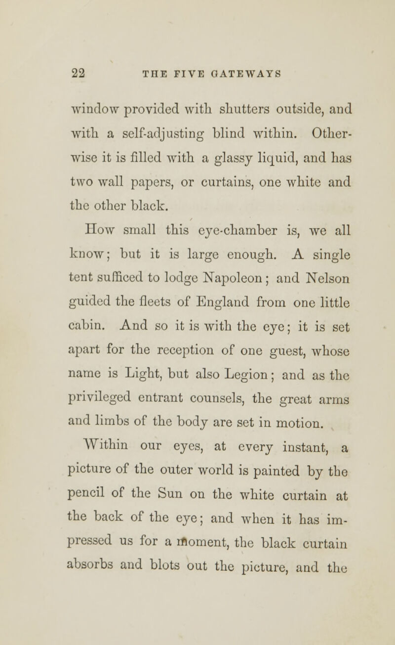 window provided with shutters outside, and with a self-adjusting blind within. Other- wise it is filled with a glassy liquid, and has two wall papers, or curtains, one white and the other black. How small this eye-chamber is, we all know; but it is large enough. A single tent sufficed to lodge Napoleon ; and Nelson guided the fleets of England from one little cabin. And so it is with the eye; it is set apart for the reception of one guest, whose name is Light, but also Legion; and as the privileged entrant counsels, the great arms and limbs of the body are set in motion. Within our eyes, at every instant, a picture of the outer world is painted by the pencil of the Sun on the white curtain at the back of the eye; and when it has im- pressed us for a moment, the black curtain absorbs and blots out the picture, and the