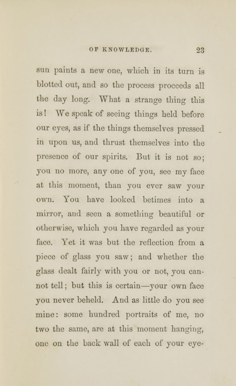 sun paints a new one, which in its turn is blotted out, and so the process proceeds all the day long. What a strange thing this is! We speak of seeing things held before our eyes, as if the things themselves pressed in upon us, and thrust themselves into the presence of our spirits. But it is not so; you no more, any one of you, see my face at this moment, than you ever saw your own. You have looked betimes into a mirror, and seen a something beautiful or otherwise, which you have regarded as your face. Yet it was but the reflection from a piece of glass you saw; and whether the glass dealt fairly with you or not, you can- not tell; but this is certain—your own face you never beheld. And as little do you see mine: some hundred portraits of me, no two the same, are at this moment hanging, one on the back wall of each of your eye-