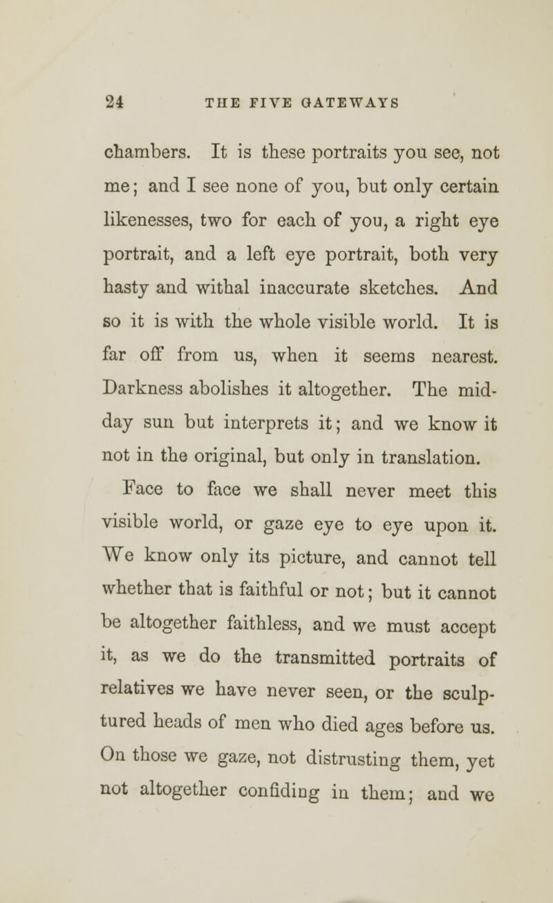 chambers. It is these portraits you see, not me; and I see none of you, but only certain likenesses, two for each of you, a right eye portrait, and a left eye portrait, both very hasty and withal inaccurate sketches. And so it is with the whole visible world. It is far off from us, when it seems nearest. Darkness abolishes it altogether. The mid- day sun but interprets it; and we know it not in the original, but only in translation. Face to face we shall never meet this visible world, or gaze eye to eye upon it. We know only its picture, and cannot tell whether that is faithful or not; but it cannot be altogether faithless, and we must accept it, as we do the transmitted portraits of relatives we have never seen, or the sculp- tured heads of men who died ages before us. On those we gaze, not distrusting them, yet not altogether confiding in them; and we