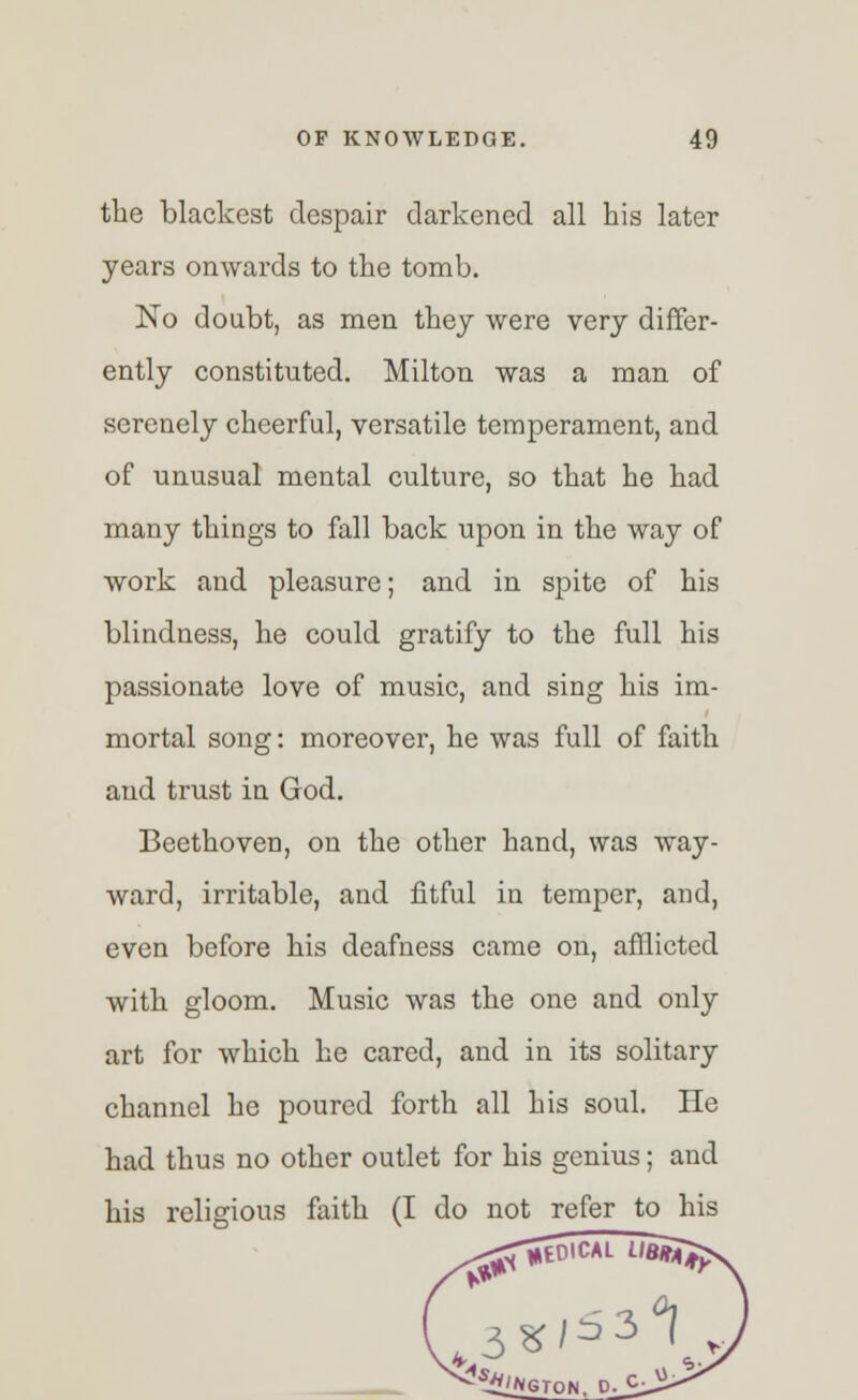 the blackest despair darkened all his later years onwards to the tomb. No doubt, as men they were very differ- ently constituted. Milton was a man of serenely cheerful, versatile temperament, and of unusual mental culture, so that he had many things to fall back upon in the way of work and pleasure; and in spite of his blindness, he could gratify to the full his passionate love of music, and sing his im- mortal song: moreover, he was full of faith and trust in God. Beethoven, on the other hand, was way- ward, irritable, and fitful in temper, and, even before his deafness came on, afflicted with gloom. Music was the one and only art for which he cared, and in its solitary channel he poured forth all his soul. He had thus no other outlet for his genius; and his religious faith (I do not refer to his ^.HKCAL 3* 3°|