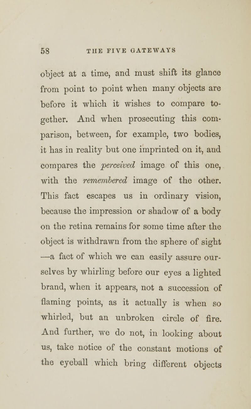 object at a time, and must shift its glance from point to point when many objects are before it which it wishes to compare to- gether. And when prosecuting this com- parison, between, for example, two bodies, it has in reality but one imprinted on it, and compares the 'perceived image of this one, with the remembered image of the other. This fact escapes us in ordinary vision, because the impression or shadow of a body on the retina remains for some time after the object is withdrawn from the sphere of sight —a fact of which we can easily assure our- selves by whirling before our eyes a lighted brand, when it appears, not a succession of naming points, as it actually is when so whirled, but an unbroken circle of fire. And further, we do not, in looking about us, take notice of the constant motions of the eyeball which bring different objects