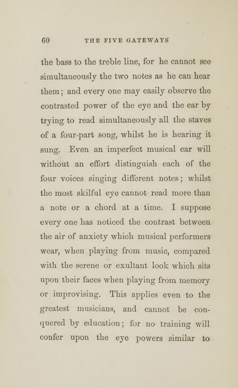 the bass to the treble line, for he cannot see simultaneously the two notes as he can hear them; and every one may easily observe the contrasted power of the eye and the ear by trying to read simultaneously all the staves of a four-part song, whilst he is hearing it sung. Even an imperfect musical ear will without an effort distinguish each of the four voices singing different notes; whilst the most skilful eye cannot read more than a note or a chord at a time. I suppose every one has noticed the contrast between the air of anxiety which musical performers wear, when playing from music, compared with the serene or exultant look which sits upon their faces when playing from memory or improvising. This applies even to the greatest musicians, and cannot be con- quered by education; for no training will confer upon the eye powers similar to