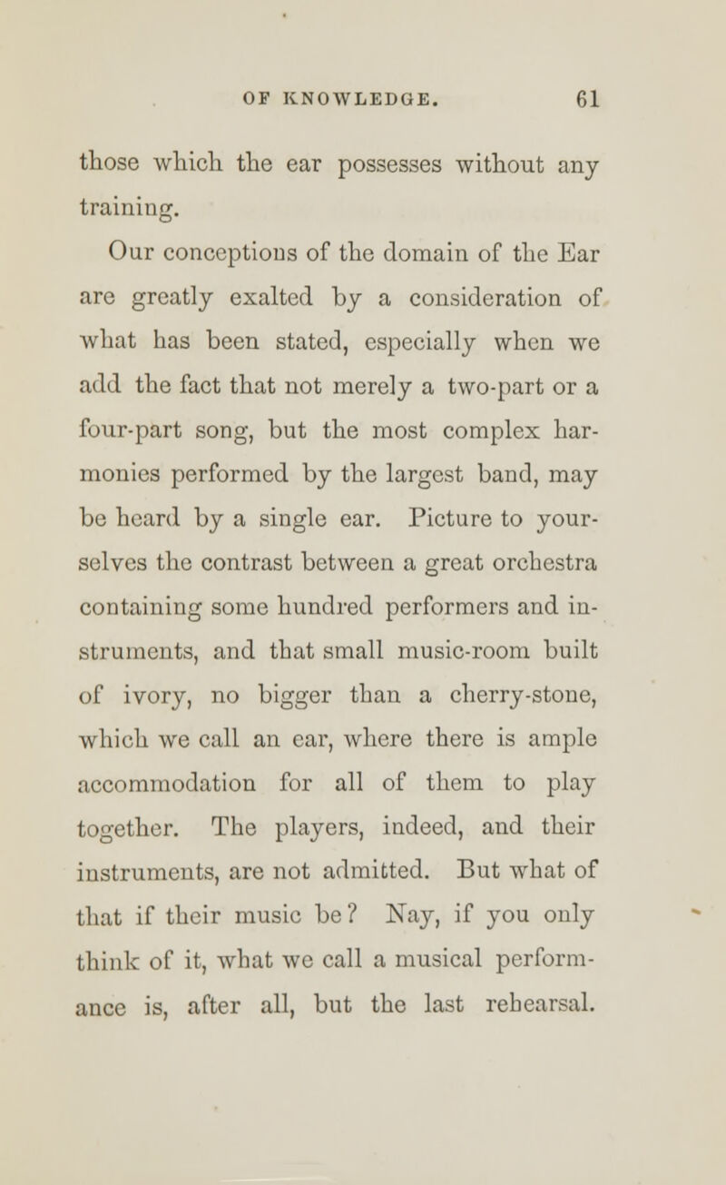 those which, the ear possesses without any training. Our conceptions of the domain of the Ear are greatly exalted by a consideration of what has been stated, especially when we add the fact that not merely a two-part or a four-part song, but the most complex har- monies performed by the largest band, may be heard by a single ear. Picture to your- selves the contrast between a great orchestra containing some hundred performers and in- struments, and that small music-room built of ivory, no bigger than a cherry-stone, which we call an ear, where there is ample accommodation for all of them to play together. The players, indeed, and their instruments, are not admitted. But what of that if their music be? Nay, if you only think of it, what we call a musical perform- ance is, after all, but the last rehearsal.