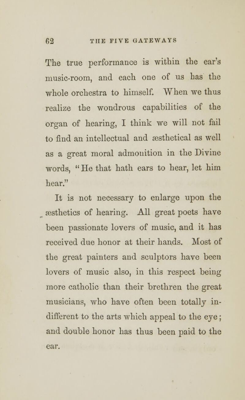 The true performance is within the ear's music-room, and each one of us has the whole orchestra to himself. When we thus realize the wondrous capabilities of the organ of hearing, I think we will not fail to find an intellectual and sesthetical as well as a great moral admonition in the Divine words,  He that hath ears to hear, let him hear. It is not necessary to enlarge upon the aesthetics of hearing. All great poets have been passionate lovers of music, and it has received due honor at their hands. Most of the great painters and sculptors have been lovers of music also, in this respect being more catholic than their brethren the great musicians, who have often been totally in- different to the arts which appeal to the eye; and double honor has thus been paid to the ear.