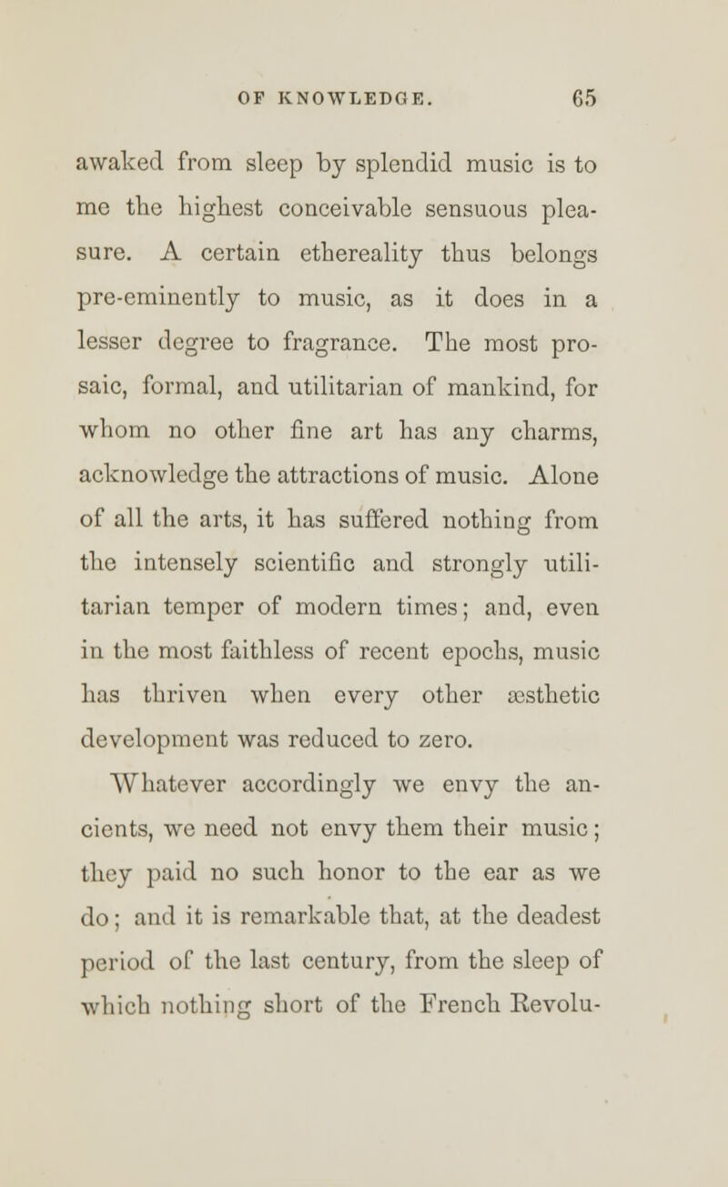 awaked from sleep by splendid music is to me the highest conceivable sensuous plea- sure. A certain ethereality thus belongs pre-eminently to music, as it does in a lesser degree to fragrance. The most pro- saic, formal, and utilitarian of mankind, for whom no other fine art has any charms, acknowledge the attractions of music. Alone of all the arts, it has suffered nothing from the intensely scientific and strongly utili- tarian temper of modern times; and, even in the most faithless of recent epochs, music has thriven when every other aesthetic development was reduced to zero. Whatever accordingly we envy the an- cients, we need not envy them their music; they paid no such honor to the ear as we do; and it is remarkable that, at the deadest period of the last century, from the sleep of which nothing short of the French Kevolu-