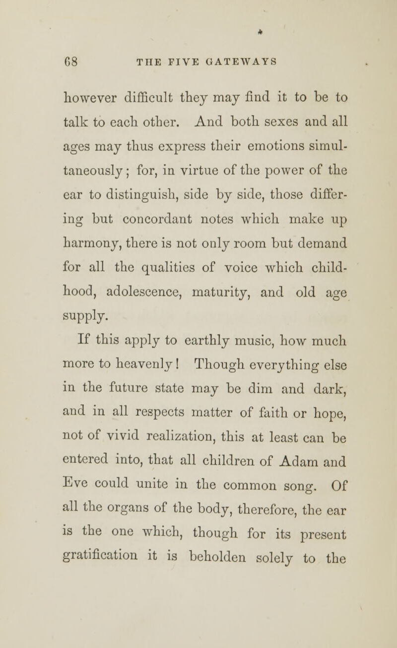 however difficult they may find it to be to talk to each other. And both sexes and all ages may thus express their emotions simul- taneously ; for, in virtue of the power of the ear to distinguish, side by side, those differ- ing but concordant notes which make up harmony, there is not only room but demand for all the qualities of voice which child- hood, adolescence, maturity, and old age supply. If this apply to earthly music, how much more to heavenly! Though everything else in the future state may be dim and dark, and in all respects matter of faith or hope, not of vivid realization, this at least can be entered into, that all children of Adam and Eve could unite in the common song. Of all the organs of the body, therefore, the ear is the one which, though for its present gratification it is beholden solely to the