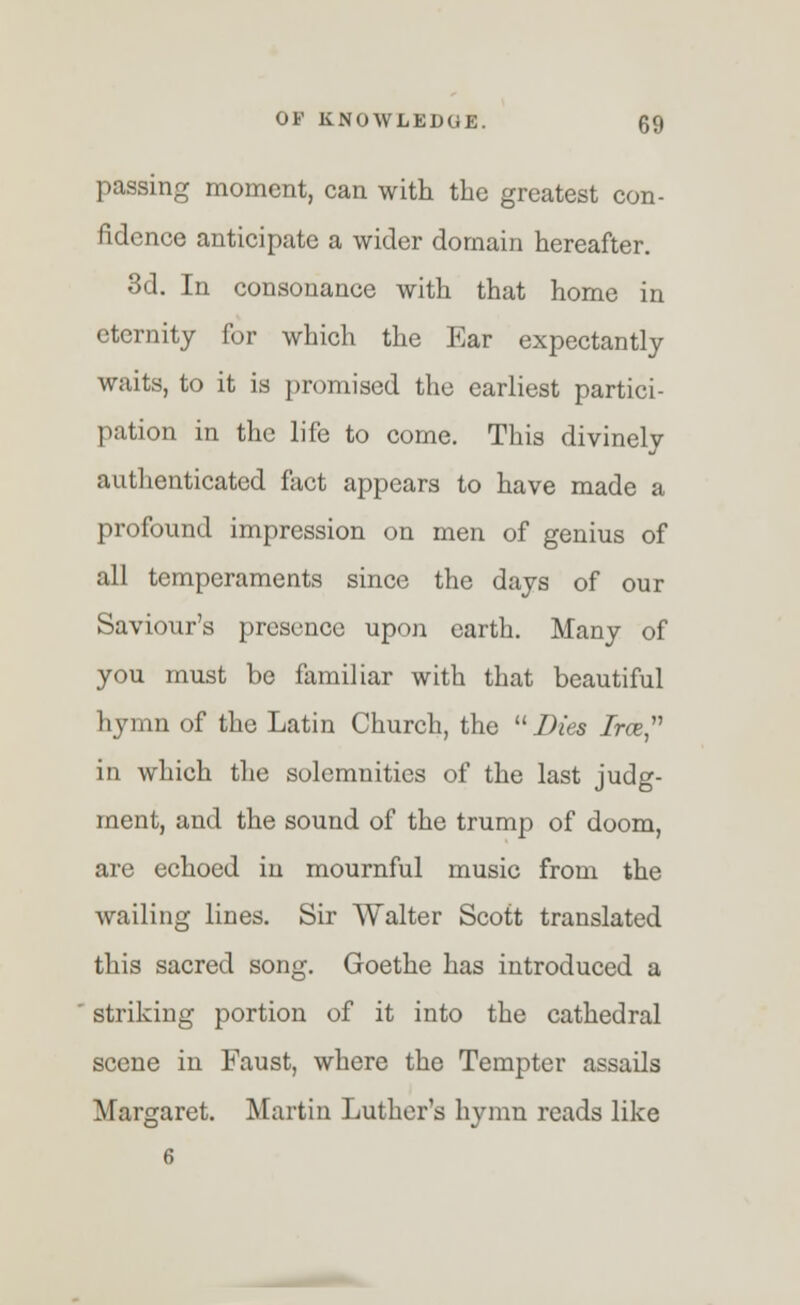 passing moment, can with the greatest con- fidence anticipate a wider domain hereafter. 3d. In consonance with that home in eternity for which the Ear expectantly waits, to it is promised the earliest partici- pation in the life to come. This divinely authenticated fact appears to have made a profound impression on men of genius of all temperaments since the days of our Saviour's presence upon earth. Many of you must be familiar with that beautiful hymn of the Latin Church, the  Dies Tree, in which the solemnities of the last judg- ment, and the sound of the trump of doom, are echoed in mournful music from the wailing lines. Sir Walter Scott translated this sacred song. Goethe has introduced a striking portion of it into the cathedral scene in Faust, where the Tempter assails Margaret. Martin Luther's hymn reads like 6