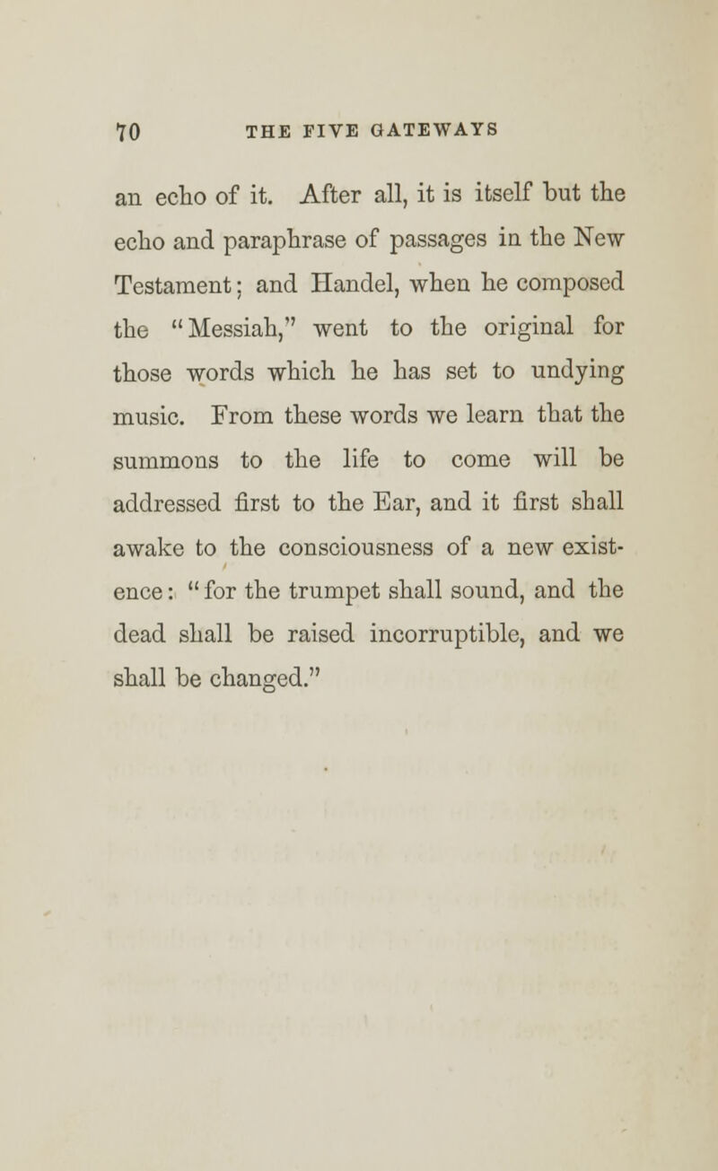 an echo of it. After all, it is itself but the echo and paraphrase of passages in the New Testament; and Handel, when he composed the Messiah, went to the original for those words which he has set to undying music. From these words we learn that the summons to the life to come will be addressed first to the Ear, and it first shall awake to the consciousness of a new exist- ence :  for the trumpet shall sound, and the dead shall be raised incorruptible, and we shall be changed.