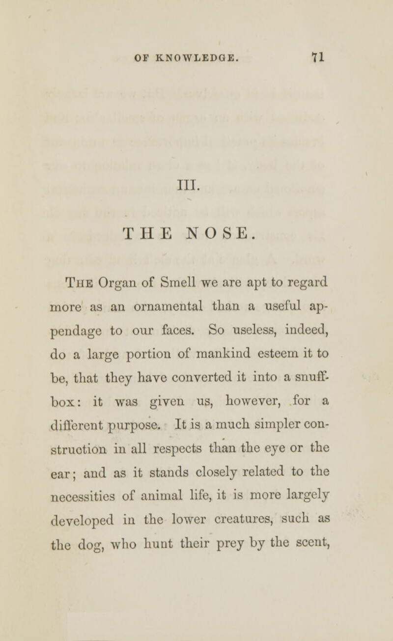 III. THE NOSE. The Organ of Smell we are apt to regard more as an ornamental than a useful ap- pendage to our faces. So useless, indeed, do a large portion of mankind esteem it to be, that they have converted it into a snuff- box: it was given us, however, for a different purpose. It is a much simpler con- struction in all respects than the eye or the ear; and as it stands closely related to the necessities of animal life, it is more largely developed in the lower creatures, such as the dog, who hunt their prey by the scent,