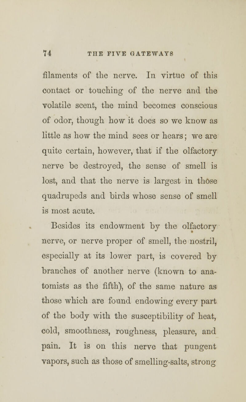 filaments of the nerve. In virtue of this contact or touching of the nerve and the volatile scent, the mind becomes conscious of odor, though how it does so we know as little as how the mind sees or hears; we are quite certain, however, that if the olfactory nerve be destroyed, the sense of smell is lost, and that the nerve is largest in those quadrupeds and birds whose sense of smell is most acute. Besides its endowment by the olfactory nerve, or nerve proper of smell, the nostril, especially at its lower part, is covered by branches of another nerve (known to ana- tomists as the fifth), of the same nature as those which are found endowing every part of the body with the susceptibility of heat, cold, smoothness, roughness, pleasure, and pain. It is on this nerve that pungent vapors, such as those of smelling-salts, strong