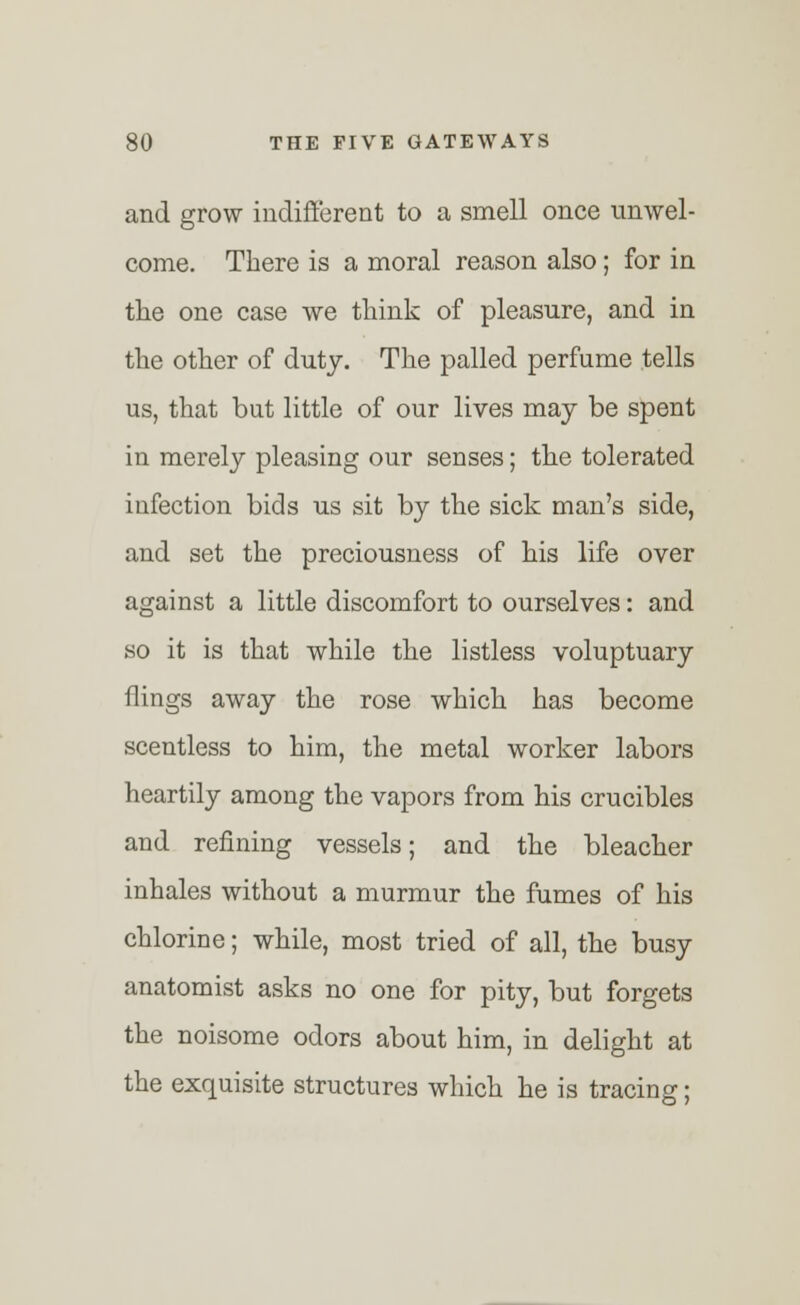 and grow indifferent to a smell once unwel- come. There is a moral reason also; for in the one case we think of pleasure, and in the other of duty. The palled perfume tells us, that but little of our lives may be spent in merely pleasing our senses; the tolerated infection bids us sit by the sick man's side, and set the preciousness of his life over against a little discomfort to ourselves: and so it is that while the listless voluptuary flings away the rose which has become scentless to him, the metal worker labors heartily among the vapors from his crucibles and refining vessels; and the bleacher inhales without a murmur the fumes of his chlorine; while, most tried of all, the busy anatomist asks no one for pity, but forgets the noisome odors about him, in delight at the exquisite structures which he is tracing;