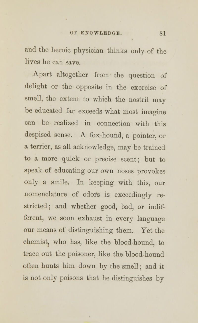 and the heroic physician thinks only of the lives he can save. Apart altogether from the question of delight or the opposite in the exercise of smell, the extent to which the nostril may be educated far exceeds what most imagine can be realized in connection with this despised sense. A fox-hound, a pointer, or a terrier, as all acknowledge, may be trained to a more quick or precise scent; but to speak of educating our own noses provokes only a smile. In keeping with this, our nomenclature of odors is exceedingly re- stricted; and whether good, bad, or indif- ferent, we soon exhaust in every language our means of distinguishing them. Yet the chemist, who has, like the blood-hound, to trace out the poisoner, like the blood-hound often hunts him down by the smell; and it is not only poisons that he distinguishes by