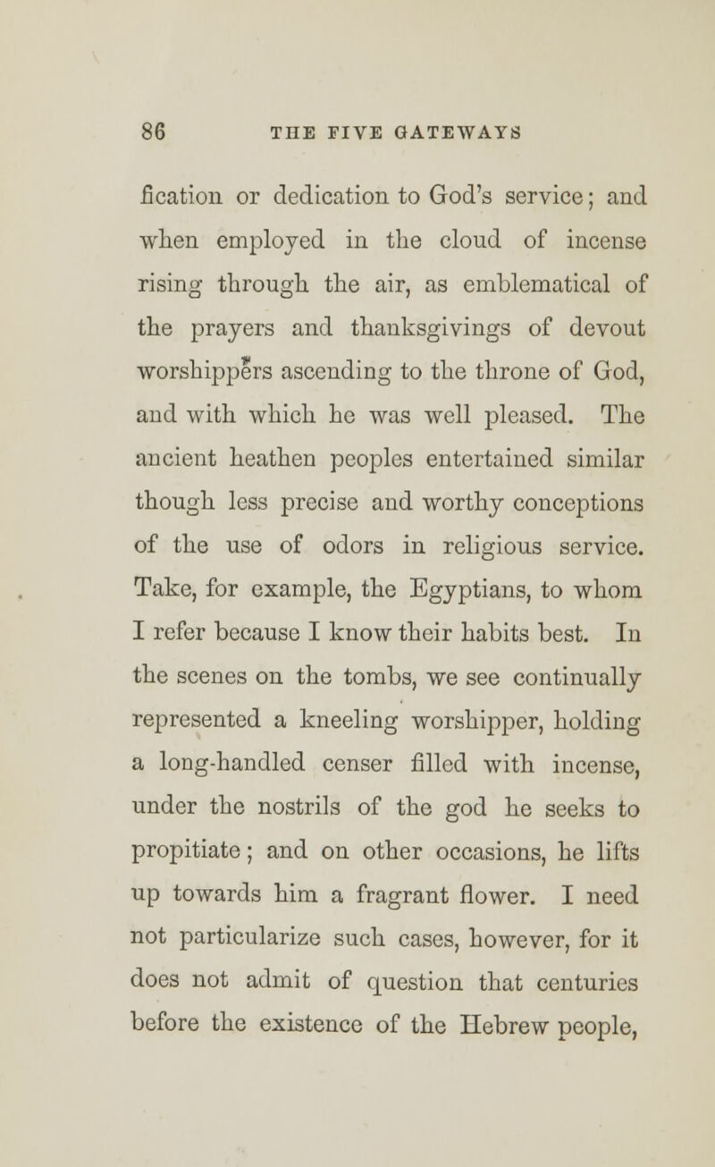 fication or dedication to God's service; and when employed in the cloud of incense rising through the air, as emblematical of the prayers and thanksgivings of devout worshippers ascending to the throne of God, and with which he was well pleased. The ancient heathen peoples entertained similar though less precise and worthy conceptions of the use of odors in religious service. Take, for example, the Egyptians, to whom I refer because I know their habits best. In the scenes on the tombs, we see continually represented a kneeling worshipper, holding a long-handled censer filled with incense, under the nostrils of the god he seeks to propitiate; and on other occasions, he lifts up towards him a fragrant flower. I need not particularize such cases, however, for it does not admit of question that centuries before the existence of the Hebrew people,