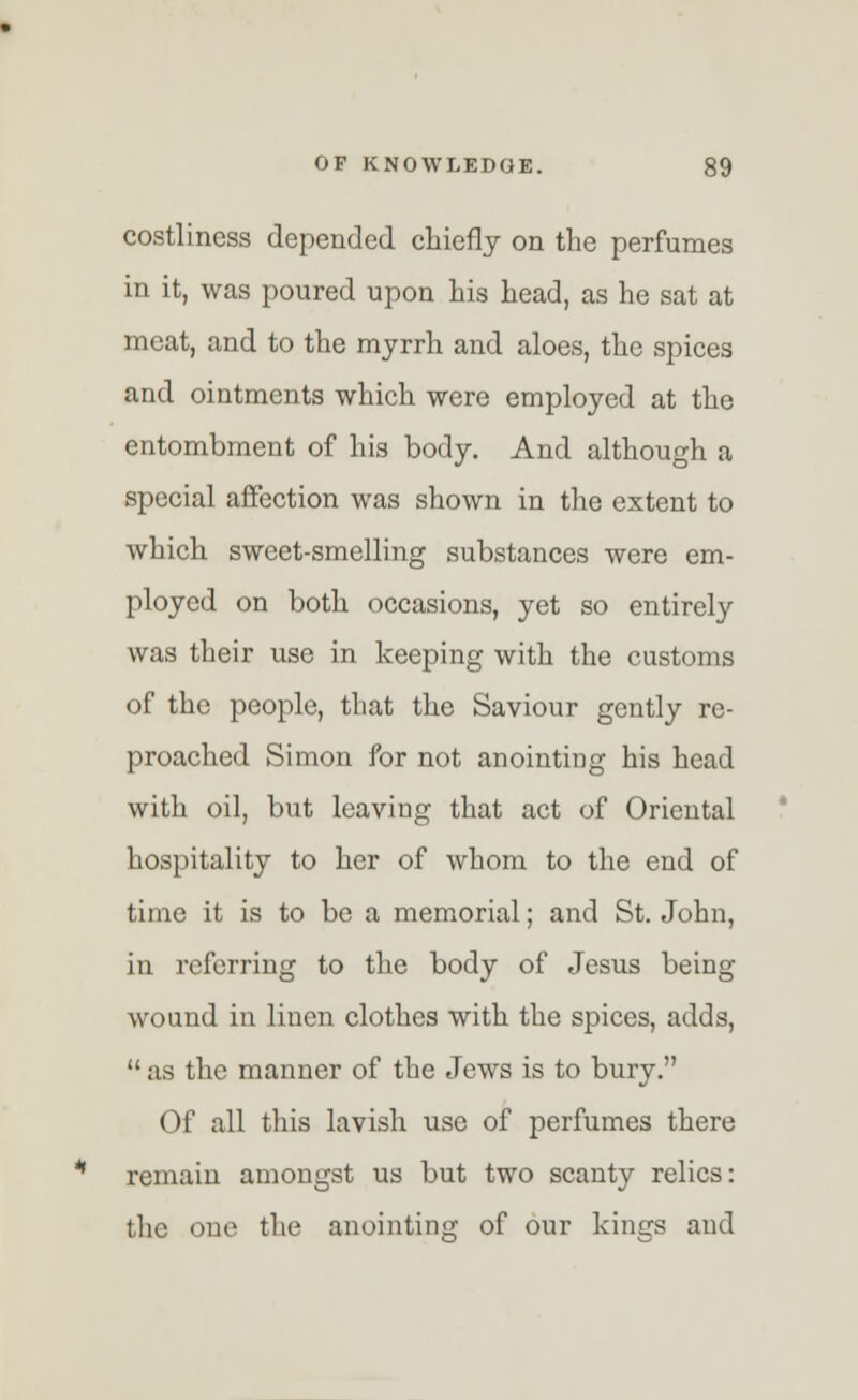 costliness depended chiefly on the perfumes in it, was poured upon his head, as he sat at meat, and to the myrrh and aloes, the spices and ointments which were employed at the entombment of his body. And although a special affection was shown in the extent to which sweet-smelling substances were em- ployed on both occasions, yet so entirely was their use in keeping with the customs of the people, that the Saviour gently re- proached Simon for not anointing his head with oil, but leaving that act of Oriental hospitality to her of whom to the end of time it is to be a memorial; and St. John, in referring to the body of Jesus being wound in linen clothes with the spices, adds,  as the manner of the Jews is to bury. Of all this lavish use of perfumes there remain amongst us but two scanty relics: the one the anointing of our kinffs and