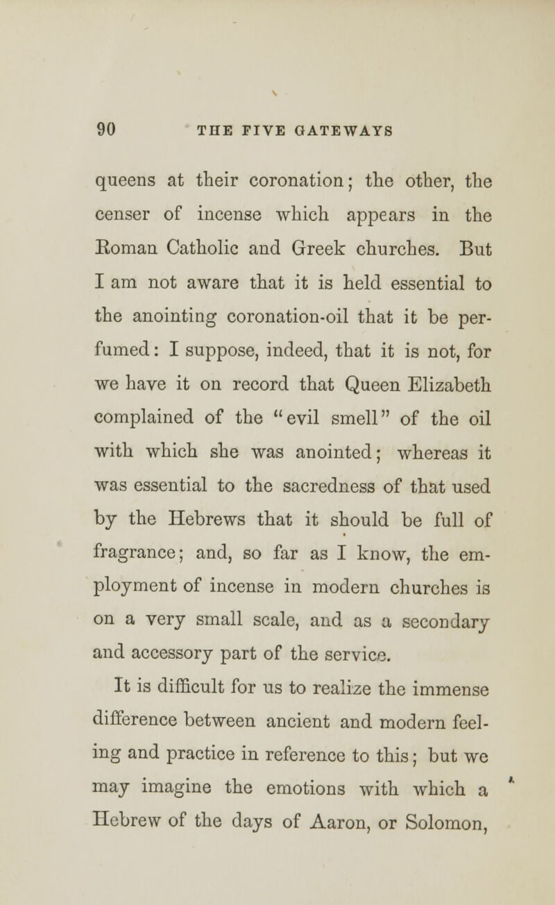queens at their coronation; the other, the censer of incense which appears in the Eoman Catholic and Greek churches. But I am not aware that it is held essential to the anointing coronation-oil that it be per- fumed : I suppose, indeed, that it is not, for we have it on record that Queen Elizabeth complained of the evil smell of the oil with which she was anointed; whereas it was essential to the sacredness of that used by the Hebrews that it should be full of fragrance; and, so far as I know, the em- ployment of incense in modern churches is on a very small scale, and as a secondary and accessory part of the service. It is difficult for us to realize the immense difference between ancient and modern feel- ing and practice in reference to this; but we may imagine the emotions with which a Hebrew of the days of Aaron, or Solomon,