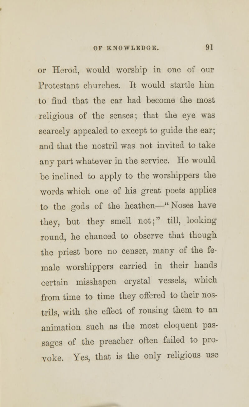 or Herod, would worship in one of our Protestant churches. It would startle him to find that the ear had become the most religious of the senses; that the eye was scarcely appealed to except to guide the ear; and that the nostril was not invited to take any part whatever in the service. He would be inclined to apply to the worshippers the words which one of his great poets applies to the gods of the heathen—Noses have they, but they smell not; till, looking round, he chanced to observe that though the priest bore no censer, many of the fe- male worshippers carried in their hands certain misshapen crystal vessels, which from time to timo they offered to their nos- trils, with the effect of rousing them to an animation such as the most eloquent pas- sages of the preacher often failed to pro- voke. Yes, that is the only religious use