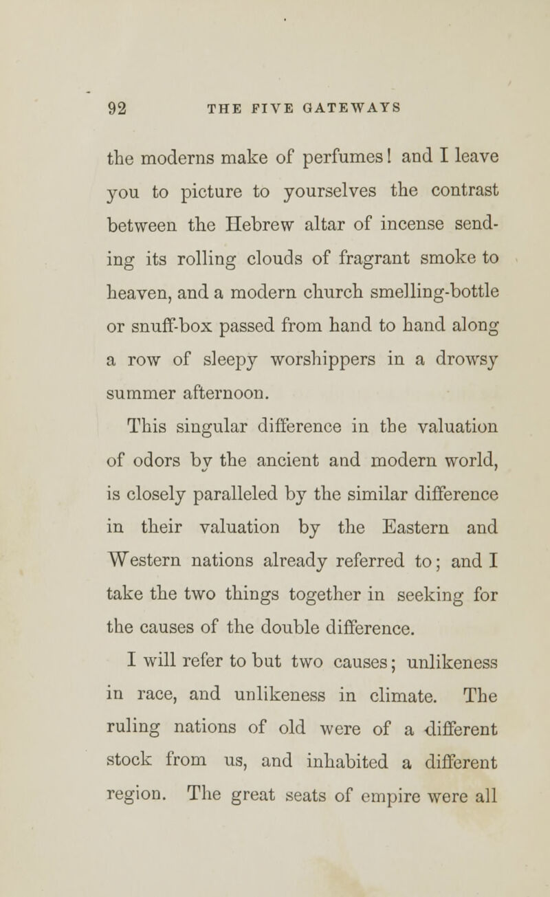 the moderns make of perfumes! and I leave you to picture to yourselves the contrast between the Hebrew altar of incense send- ing its rolling clouds of fragrant smoke to heaven, and a modern church smelling-bottle or snuff-box passed from hand to hand along a row of sleepy worshippers in a drowsy summer afternoon. This singular difference in the valuation of odors by the ancient and modern world, is closely paralleled by the similar difference in their valuation by the Eastern and Western nations already referred to; and I take the two things together in seeking for the causes of the double difference. I will refer to but two causes; unlikeness in race, and unlikeness in climate. The ruling nations of old were of a different stock from us, and inhabited a different region. The great seats of empire were all