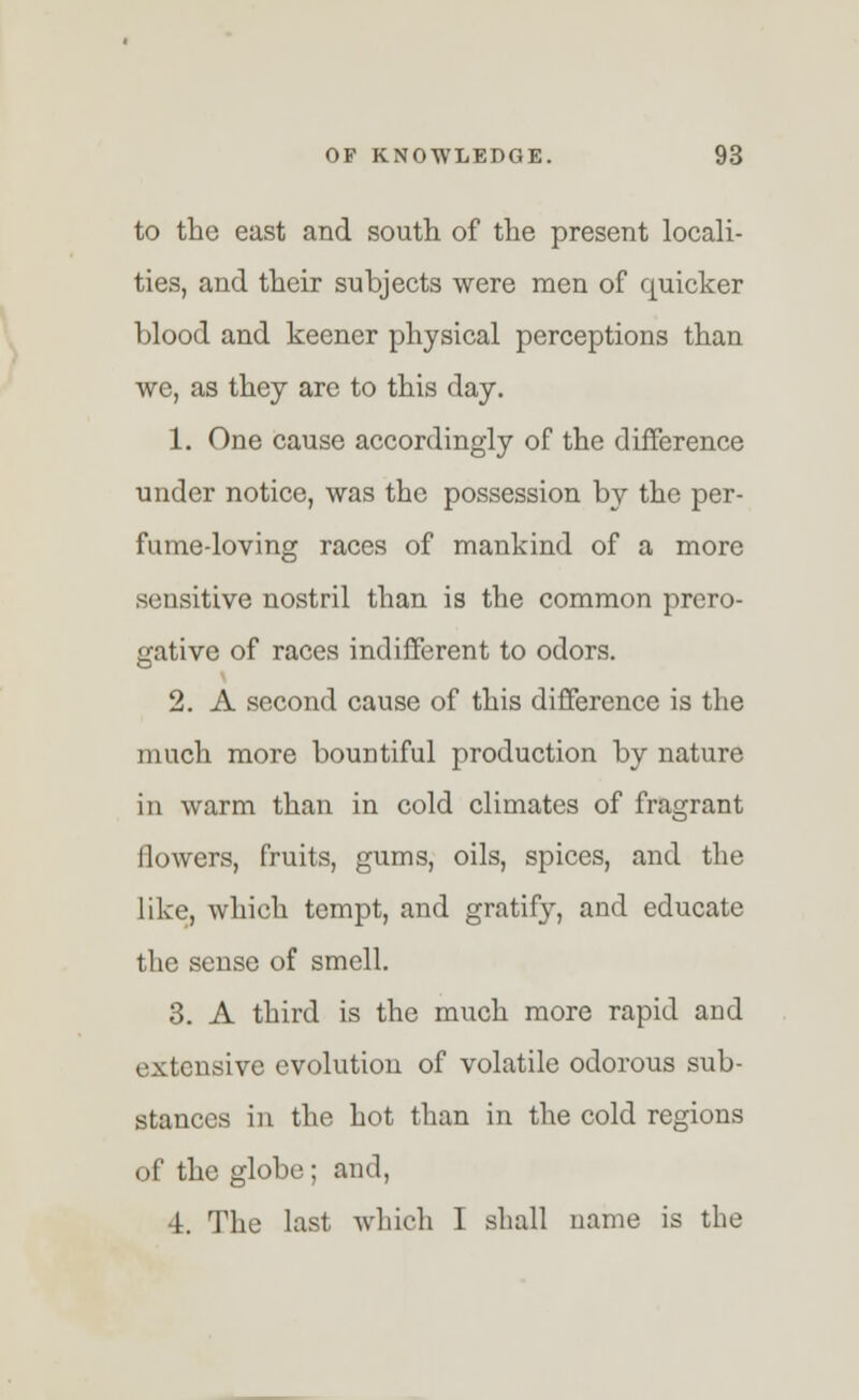 to the east and south of the present locali- ties, and their subjects were men of quicker blood and keener physical perceptions than we, as they are to this day. 1. One cause accordingly of the difference under notice, was the possession by the per- fume-loving races of mankind of a more sensitive nostril than is the common prero- gative of races indifferent to odors. 2. A second cause of this difference is the much more bountiful production by nature in warm than in cold climates of fragrant flowers, fruits, gums, oils, spices, and the like, which tempt, and gratify, and educate the sense of smell. 3. A third is the much more rapid and extensive evolution of volatile odorous sub- stances in the hot than in the cold regions of the globe; and, 4. The last which I shall name is the