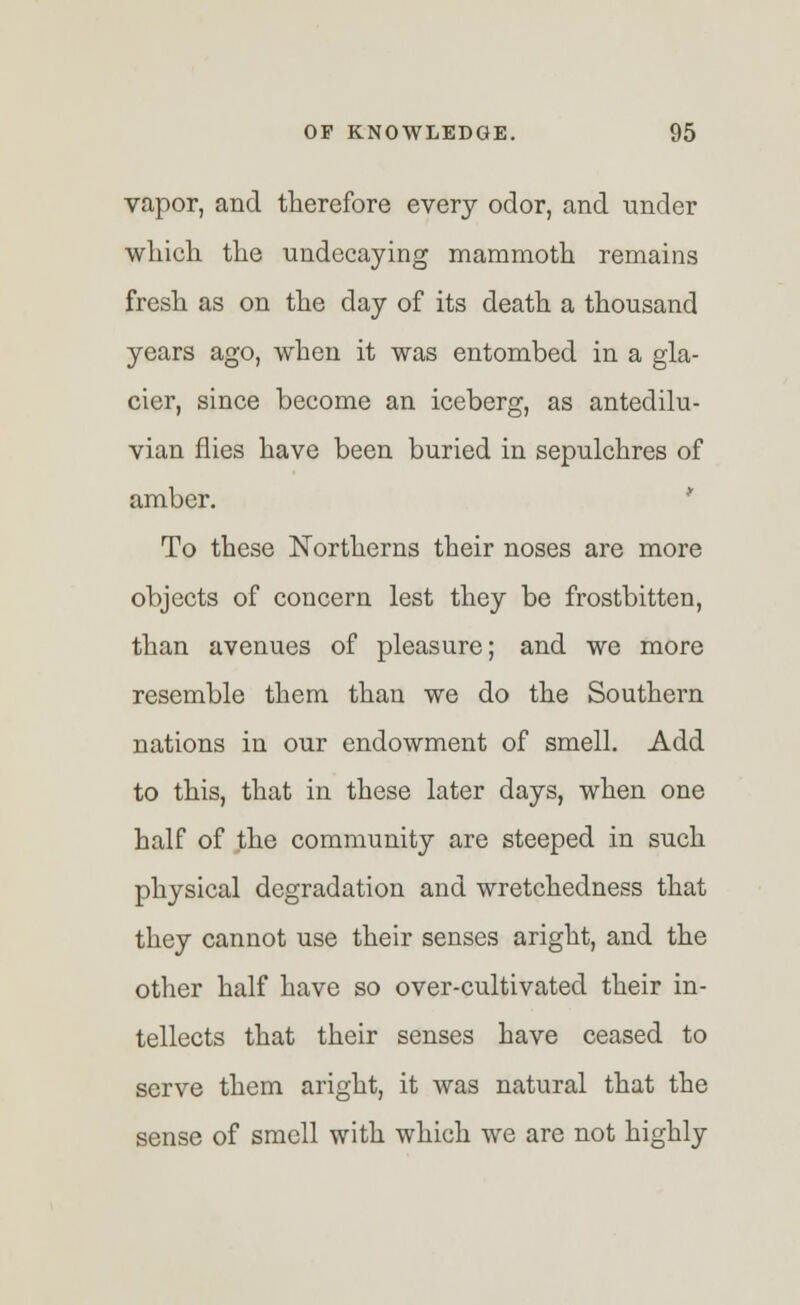 vapor, and therefore every odor, and under which the undecaying mammoth remains fresh as on the day of its death a thousand years ago, when it was entombed in a gla- cier, since become an iceberg, as antedilu- vian flies have been buried in sepulchres of amber. To these Northerns their noses are more objects of concern lest they be frostbitten, than avenues of pleasure; and we more resemble them than we do the Southern nations in our endowment of smell. Add to this, that in these later days, when one half of the community are steeped in such physical degradation and wretchedness that they cannot use their senses aright, and the other half have so over-cultivated their in- tellects that their senses have ceased to serve them aright, it was natural that the sense of smell with which we are not highly