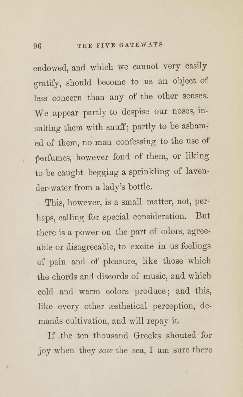 endowed, and which we cannot very easily gratify, should become to us an object of less concern than any of the other senses. We appear partly to despise our noses, in- sulting them with snuff; partly to be asham- ed of them, no man confessing to the use of perfumes, however fond of them, or liking to be caught begging a sprinkling of laven- der-water from a lady's bottle. This, however, is a small matter, not, per- haps, calling for special consideration. But there is a power on the part of odors, agree- able or disagreeable, to excite in us feelings of pain and of pleasure, like those which the chords and discords of music, and which cold and warm colors produce; and this, like every other sesthetical perception, de- mands cultivation, and will repay it. If the ten thousand Greeks shouted for joy when they saw the sea, I am sure there