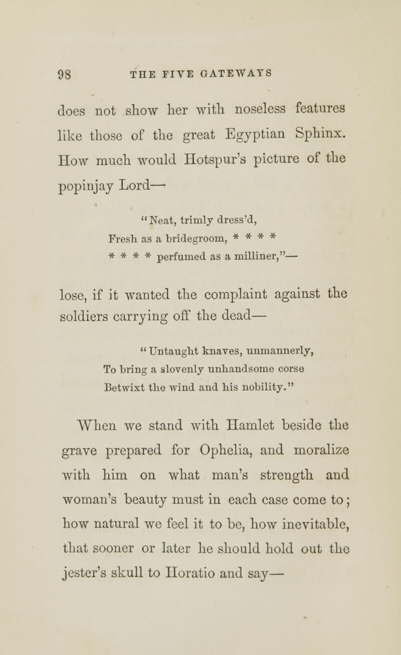 does not show her with noseless features like those of the great Egyptian Sphinx. How much would Hotspur's picture of the popinjay Lord— Neat, trimly dress'd, Fresh as a bridegroom, * * * * * * * * perfumed as a milliner,— lose, if it wanted the complaint against the soldiers carrying off the dead—  Untaught knaves, unmannerly, To bring a slovenly unhandsome corse Betwixt the wind and his nobility. When we stand with Hamlet beside the grave prepared for Ophelia, and moralize with him on what man's strength and woman's beauty must in each case come to; how natural we feel it to be, how inevitable, that sooner or later he should hold out the jester's skull to Horatio and say—