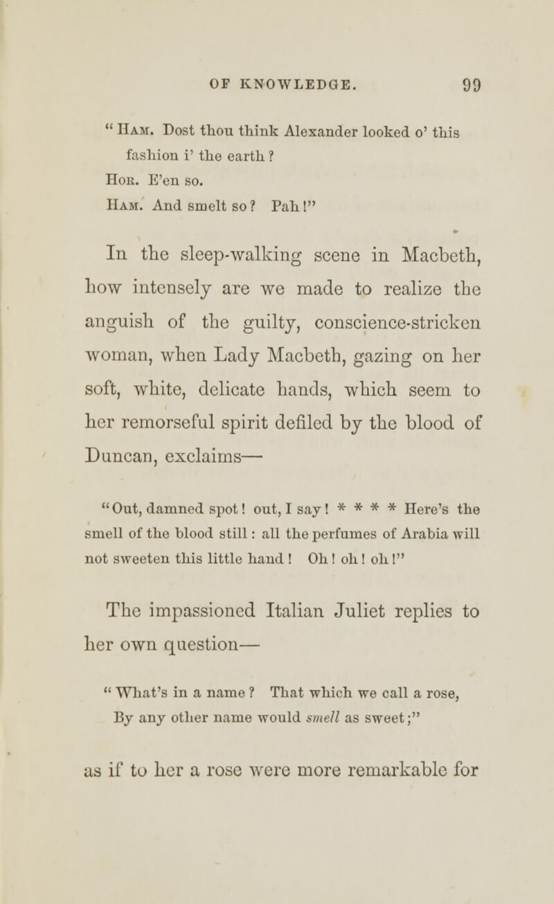  Ham. Dost thou think Alexander looked o' this fashion i' the earth ? Hor. E'en so. Ham. And smelt so ? Pah! In the sleep-walking scene in Macbeth, how intensely are we made to realize the anguish of the guilty, conscience-stricken woman, when Lady Macbeth, gazing on her soft, white, delicate hands, which seem to her remorseful spirit denied by the blood of Duncan, exclaims—  Out, damned spot! out, I say! * * * * Here's the smell of the blood still: all the perfumes of Arabia will not sweeten this little hand ! Oh! oh! oh! The impassioned Italian Juliet replies to her own question—  What's in a name ? That which we call a rose, By any other name would smell as sweet; as if to her a rose were more remarkable for