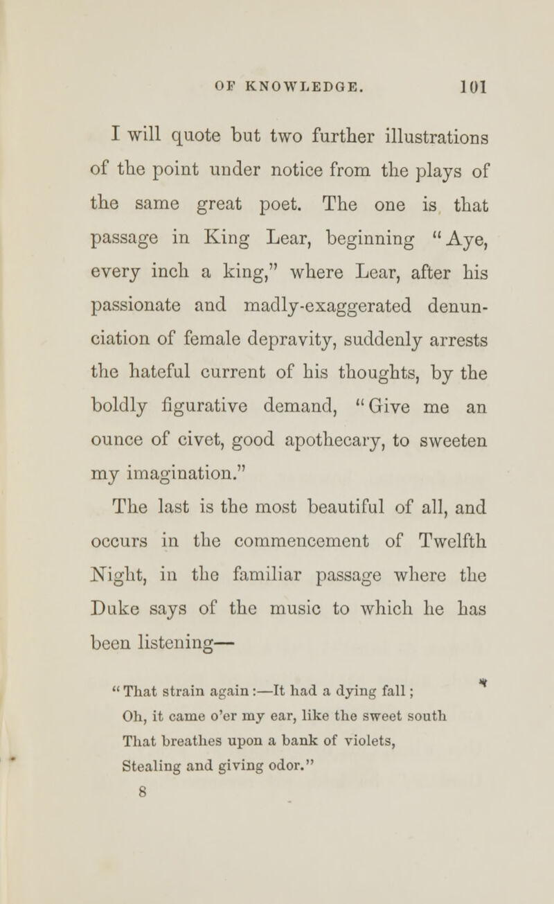 I will quote but two further illustrations of the point under notice from the plays of the same great poet. The one is that passage in King Lear, beginning Aye, every inch a king, where Lear, after his passionate and madly-exaggerated denun- ciation of female depravity, suddenly arrests the hateful current of his thoughts, by the boldly figurative demand, Give me an ounce of civet, good apothecary, to sweeten my imagination. The last is the most beautiful of all, and occurs in the commencement of Twelfth Night, in the familiar passage where the Duke says of the music to which he has been listening— m  That strain again:—It had a dying fall; Oh, it came o'er my ear, like the sweet south That breathes upon a bank of violets, Stealing and giving odor. 8