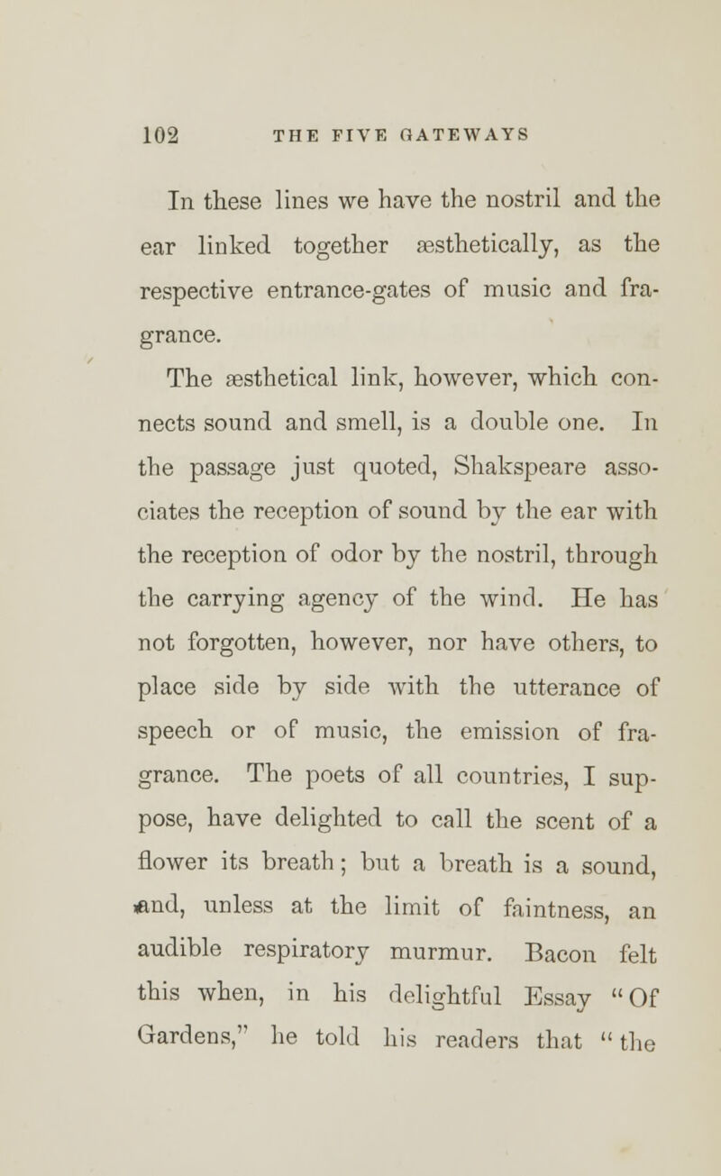 In these lines we have the nostril and the ear linked together aesthetically, as the respective entrance-gates of music and fra- grance. The aesthetical link, however, which con- nects sound and smell, is a double one. In the passage just quoted, Shakspeare asso- ciates the reception of sound by the ear with the reception of odor by the nostril, through the carrying agency of the wind. He has not forgotten, however, nor have others, to place side by side with the utterance of speech or of music, the emission of fra- grance. The poets of all countries, I sup- pose, have delighted to call the scent of a flower its breath; but a breath is a sound, <md, unless at the limit of faintness, an audible respiratory murmur. Bacon felt this when, in his delightful Essay Of Gardens, he told his readers that the