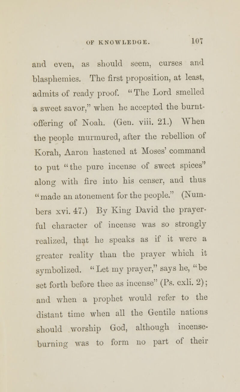 and even, as should seem, curses and blasphemies. The first proposition, at least, admits of ready proof.  The Lord smelled a sweet savor, when he accepted the burnt- offering of Noah. (Gen. viii. 21.) When the people murmured, after the rebellion of Korah, Aaron hastened at Moses' command to put the pure incense of sweet spices along with lire into his censer, and thus  made an atonement for the people. (Num- bers xvi. 47.) By King David the prayer- ful character of incense was so strongly realized, that he speaks as if it were a greater reality than the prayer which it symbolized. Let my prayer, says he, be set forth before theo as incense (Ps. cxli. 2); and when a prophet would refer to the distant time when all the Gentile nations should worship God, although incense- burning was to form no part of their